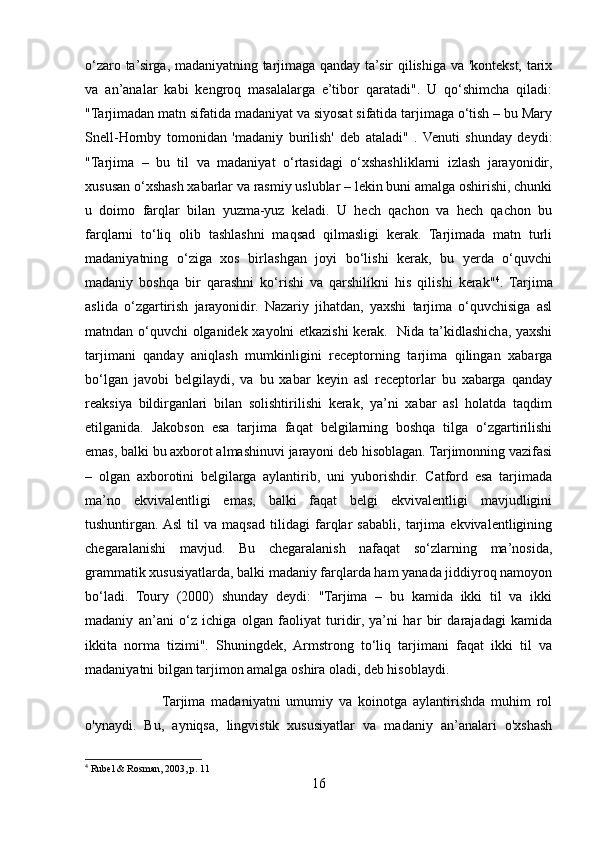 o‘zaro ta’sirga, madaniyatning tarjimaga qanday ta’sir qilishiga va 'kontekst, tarix
va   an’analar   kabi   kengroq   masalalarga   e’tibor   qaratadi".   U   qo‘shimcha   qiladi:
"Tarjimadan matn sifatida madaniyat va siyosat sifatida tarjimaga o‘tish – bu Mary
Snell-Hornby   tomonidan   'madaniy   burilish'   deb   ataladi"   .   Venuti   shunday   deydi:
"Tarjima   –   bu   til   va   madaniyat   o‘rtasidagi   o‘xshashliklarni   izlash   jarayonidir,
xususan o‘xshash xabarlar va rasmiy uslublar – lekin buni amalga oshirishi, chunki
u   doimo   farqlar   bilan   yuzma-yuz   keladi.   U   hech   qachon   va   hech   qachon   bu
farqlarni   to‘liq   olib   tashlashni   maqsad   qilmasligi   kerak.   Tarjimada   matn   turli
madaniyatning   o‘ziga   xos   birlashgan   joyi   bo‘lishi   kerak,   bu   yerda   o‘quvchi
madaniy   boshqa   bir   qarashni   ko‘rishi   va   qarshilikni   his   qilishi   kerak" 4
.   Tarjima
aslida   o‘zgartirish   jarayonidir.   Nazariy   jihatdan,   yaxshi   tarjima   o‘quvchisiga   asl
matndan o‘quvchi olganidek xayolni etkazishi  kerak.   Nida ta’kidlashicha, yaxshi
tarjimani   qanday   aniqlash   mumkinligini   receptorning   tarjima   qilingan   xabarga
bo‘lgan   javobi   belgilaydi,   va   bu   xabar   keyin   asl   receptorlar   bu   xabarga   qanday
reaksiya   bildirganlari   bilan   solishtirilishi   kerak,   ya’ni   xabar   asl   holatda   taqdim
etilganida.   Jakobson   esa   tarjima   faqat   belgilarning   boshqa   tilga   o‘zgartirilishi
emas, balki bu axborot almashinuvi jarayoni deb hisoblagan. Tarjimonning vazifasi
–   olgan   axborotini   belgilarga   aylantirib,   uni   yuborishdir.   Catford   esa   tarjimada
ma’no   ekvivalentligi   emas,   balki   faqat   belgi   ekvivalentligi   mavjudligini
tushuntirgan.  Asl   til   va   maqsad   tilidagi   farqlar   sababli,   tarjima   ekvivalentligining
chegaralanishi   mavjud.   Bu   chegaralanish   nafaqat   so‘zlarning   ma’nosida,
grammatik xususiyatlarda, balki madaniy farqlarda ham yanada jiddiyroq namoyon
bo‘ladi.   Toury   (2000)   shunday   deydi:   "Tarjima   –   bu   kamida   ikki   til   va   ikki
madaniy   an’ani   o‘z   ichiga   olgan   faoliyat   turidir,   ya’ni   har   bir   darajadagi   kamida
ikkita   norma   tizimi".   Shuningdek,   Armstrong   to‘liq   tarjimani   faqat   ikki   til   va
madaniyatni bilgan tarjimon amalga oshira oladi, deb hisoblaydi.
                          Tarjima   madaniyatni   umumiy   va   koinotga   aylantirishda   muhim   rol
o'ynaydi.   Bu,   ayniqsa,   lingvistik   xususiyatlar   va   madaniy   an’analari   o'xshash
4
  Rubel & Rosman, 2003, p. 11
16 