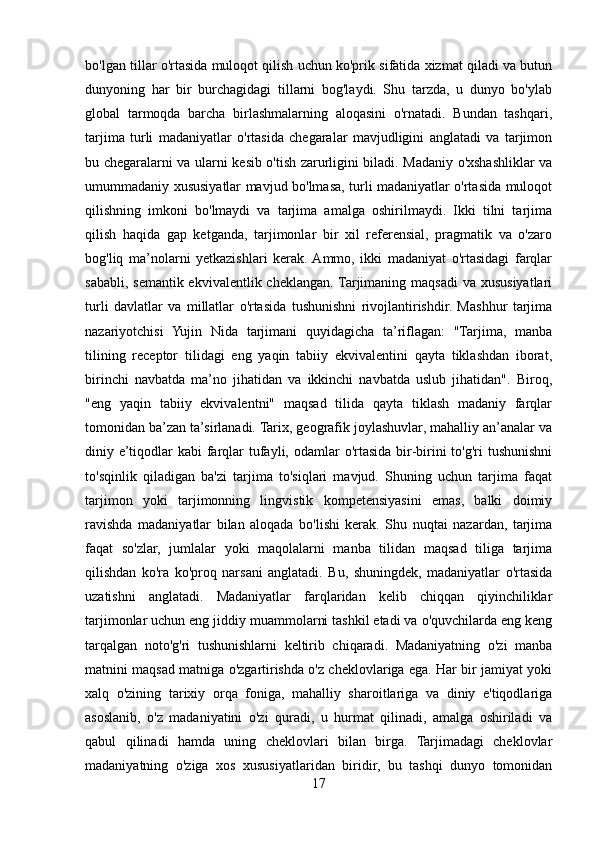 bo'lgan tillar o'rtasida muloqot qilish uchun ko'prik sifatida xizmat qiladi va butun
dunyoning   har   bir   burchagidagi   tillarni   bog'laydi.   Shu   tarzda,   u   dunyo   bo'ylab
global   tarmoqda   barcha   birlashmalarning   aloqasini   o'rnatadi.   Bundan   tashqari,
tarjima   turli   madaniyatlar   o'rtasida   chegaralar   mavjudligini   anglatadi   va   tarjimon
bu chegaralarni va ularni kesib o'tish zarurligini biladi. Madaniy o'xshashliklar va
umummadaniy xususiyatlar mavjud bo'lmasa, turli madaniyatlar o'rtasida muloqot
qilishning   imkoni   bo'lmaydi   va   tarjima   amalga   oshirilmaydi.   Ikki   tilni   tarjima
qilish   haqida   gap   ketganda,   tarjimonlar   bir   xil   referensial,   pragmatik   va   o'zaro
bog'liq   ma’nolarni   yetkazishlari   kerak.  Ammo,   ikki   madaniyat   o'rtasidagi   farqlar
sababli, semantik ekvivalentlik cheklangan. Tarjimaning maqsadi  va xususiyatlari
turli   davlatlar   va   millatlar   o'rtasida   tushunishni   rivojlantirishdir.   Mashhur   tarjima
nazariyotchisi   Yujin   Nida   tarjimani   quyidagicha   ta’riflagan:   "Tarjima,   manba
tilining   receptor   tilidagi   eng   yaqin   tabiiy   ekvivalentini   qayta   tiklashdan   iborat,
birinchi   navbatda   ma’no   jihatidan   va   ikkinchi   navbatda   uslub   jihatidan".   Biroq,
"eng   yaqin   tabiiy   ekvivalentni"   maqsad   tilida   qayta   tiklash   madaniy   farqlar
tomonidan ba’zan ta’sirlanadi. Tarix, geografik joylashuvlar, mahalliy an’analar va
diniy e’tiqodlar  kabi  farqlar  tufayli, odamlar  o'rtasida bir-birini  to'g'ri  tushunishni
to'sqinlik   qiladigan   ba'zi   tarjima   to'siqlari   mavjud.   Shuning   uchun   tarjima   faqat
tarjimon   yoki   tarjimonning   lingvistik   kompetensiyasini   emas,   balki   doimiy
ravishda   madaniyatlar   bilan   aloqada   bo'lishi   kerak.   Shu   nuqtai   nazardan,   tarjima
faqat   so'zlar,   jumlalar   yoki   maqolalarni   manba   tilidan   maqsad   tiliga   tarjima
qilishdan   ko'ra   ko'proq   narsani   anglatadi.   Bu,   shuningdek,   madaniyatlar   o'rtasida
uzatishni   anglatadi.   Madaniyatlar   farqlaridan   kelib   chiqqan   qiyinchiliklar
tarjimonlar uchun eng jiddiy muammolarni tashkil etadi va o'quvchilarda eng keng
tarqalgan   noto'g'ri   tushunishlarni   keltirib   chiqaradi.   Madaniyatning   o'zi   manba
matnini maqsad matniga o'zgartirishda o'z cheklovlariga ega. Har bir jamiyat yoki
xalq   o'zining   tarixiy   orqa   foniga,   mahalliy   sharoitlariga   va   diniy   e'tiqodlariga
asoslanib,   o'z   madaniyatini   o'zi   quradi,   u   hurmat   qilinadi,   amalga   oshiriladi   va
qabul   qilinadi   hamda   uning   cheklovlari   bilan   birga.   Tarjimadagi   cheklovlar
madaniyatning   o'ziga   xos   xususiyatlaridan   biridir,   bu   tashqi   dunyo   tomonidan
17 