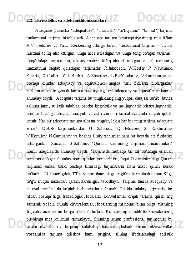 2.2. Ekvivaletlik va adekvantlik masalalari
          Adequate   (lotincha   "adequatues",   "o'xshash",   "to'liq   mos",   "bir   xil")   tarjima
mukammal   tarjima   hisoblanadi.   Adequate   tarjima   kontseptsiyasining   mualliflari
A.V.   Fedorov   va   Ya.L.   Reskerning   fikriga   ko'ra,   "mukammal   tarjima   –   bu   asl
nusxani   to'liq   aks   ettirgan,   unga   mos   keladigan   va   unga   teng   bo'lgan   tarjima".
Tenglikdagi   tarjima   esa,   adabiy   matnni   to'liq   aks   ettiradigan   va   asl   matnning
mazmunini   saqlab   qoladigan   tarjimadir.   R.Jakobson,   W.Koller,   P.   Newmark,
E.Nida,   Ch.Taber,   Ya.L.Resker,   A.Shveitser,   L.Barkhudarov,   V.Komissarov   va
boshqa   olimlar   adequacy   va   equivalence   haqida   turli   fikrlarni   bildirganlar.
V.Komissarov lingvistik tarjima nazariyasiga oid adequacy va equivalence haqida
shunday deydi: "Adequate tarjima bu tenglikning eng yuqori darajasi bo'lib, bunda
aslning   janri,   stilistik   talablar,   barcha   lingvistik   va   no-lingvistik   (ekstralingvistik)
omillar   hisobga   olinadi,   hissiyoti   va   asl   ruhini   maksimal   darajada   saqlab   qolish
kerak. Har bir adequate tarjima albatta tengdir, lekin har bir teng tarjima adequate
emas".   O'zbek   tarjimonlaridan   G.   Salomov,   Q.   Musaev,   G.   Rakhmatov,
N.Komilov,   N.Qambarov   va   boshqa   ilmiy   xodimlar   ham   bu   borada   o'z   fikrlarini
bildirganlar.   Xususan,   G.Salomov   "Qur'oni   karimning   tarjimasi   muammolari"
nomli   maqolasida   shunday   deydi:   "Tarjimada   mutlaqo   bir   xil   bo'lishga   erishish
samarasiz.  Agar   shunday   mantiq   bilan   yondashilsa,   faqat   O'zbekistondagi   Qur'on
tarjimasi   emas,   balki   boshqa   tillardagi   tarjimalarni   ham   inkor   qilish   kerak
bo'lardi" . U shuningdek, TTda yuqori darajadagi tenglikni ta'minlash uchun STga
to'g'ri   nuqtai   nazardan   qarash   zarurligini   ta'kidlaydi.  Tarjima   fanida   adequacy   va
equivalence   haqida   ko'plab   tushunchalar   uchraydi.   Odatda,   adabiy   tarjimada,   bir
tildan   boshqa   tilga   frazeologik   ifodalarni   ekvivalentlar   orqali   tarjima   qilish   eng
samarali   yo'ldir, chunki   ekvivalentlar,  ifodalarning ma'nolari   bilan birga,  ularning
figurativ asoslari bir-biriga o'xshash bo'ladi. Bu ularning stilistik funktsiyalarining
bir-biriga   mos   kelishini   ta'minlaydi.   Shuning   uchun   professional   tarjimonlar   bu
usulni   o'z   ishlarida   ko'proq   ishlatishga   harakat   qilishadi.   Biroq,   ekvivalentlar
yordamida   tarjima   qilishda   ham,   original   tilning   ifodalashdagi   stilistik
19 