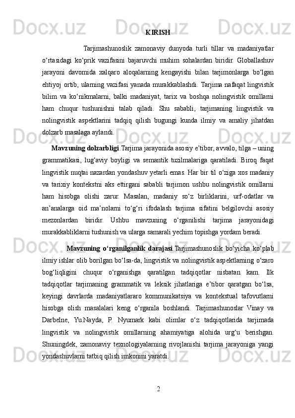 KIRISH
                        Tarjimashunoslik   zamonaviy   dunyoda   turli   tillar   va   madaniyatlar
o‘rtasidagi   ko‘prik   vazifasini   bajaruvchi   muhim   sohalardan   biridir.   Globallashuv
jarayoni   davomida   xalqaro   aloqalarning   kengayishi   bilan   tarjimonlarga   bo‘lgan
ehtiyoj ortib, ularning vazifasi  yanada murakkablashdi. Tarjima nafaqat  lingvistik
bilim   va   ko‘nikmalarni,   balki   madaniyat,   tarix   va   boshqa   nolingvistik   omillarni
ham   chuqur   tushunishni   talab   qiladi.   Shu   sababli,   tarjimaning   lingvistik   va
nolingvistik   aspektlarini   tadqiq   qilish   bugungi   kunda   ilmiy   va   amaliy   jihatdan
dolzarb masalaga aylandi.
     Mavzuning dolzarbligi .Tarjima jarayonida asosiy e’tibor, avvalo, tilga – uning
grammatikasi,   lug‘aviy   boyligi   va   semantik   tuzilmalariga   qaratiladi.   Biroq   faqat
lingvistik nuqtai nazardan yondashuv yetarli emas. Har bir til o‘ziga xos madaniy
va   tarixiy   kontekstni   aks   ettirgani   sababli   tarjimon   ushbu   nolingvistik   omillarni
ham   hisobga   olishi   zarur.   Masalan,   madaniy   so‘z   birliklarini,   urf-odatlar   va
an’analarga   oid   ma’nolarni   to‘g‘ri   ifodalash   tarjima   sifatini   belgilovchi   asosiy
mezonlardan   biridir.   Ushbu   mavzuning   o‘rganilishi   tarjima   jarayonidagi
murakkabliklarni tushunish va ularga samarali yechim topishga yordam beradi.
                Mavzuning   o‘rganilganlik   darajasi .Tarjimashunoslik   bo‘yicha   ko‘plab
ilmiy ishlar olib borilgan bo‘lsa-da, lingvistik va nolingvistik aspektlarning o‘zaro
bog‘liqligini   chuqur   o‘rganishga   qaratilgan   tadqiqotlar   nisbatan   kam.   Ilk
tadqiqotlar   tarjimaning   grammatik   va   leksik   jihatlariga   e’tibor   qaratgan   bo‘lsa,
keyingi   davrlarda   madaniyatlararo   kommunikatsiya   va   kontekstual   tafovutlarni
hisobga   olish   masalalari   keng   o‘rganila   boshlandi.   Tarjimashunoslar   Vinay   va
Darbelne,   Yu.Nayda,   P.   Nyumark   kabi   olimlar   o‘z   tadqiqotlarida   tarjimada
lingvistik   va   nolingvistik   omillarning   ahamiyatiga   alohida   urg‘u   berishgan.
Shuningdek,   zamonaviy   texnologiyalarning   rivojlanishi   tarjima   jarayoniga   yangi
yondashuvlarni tatbiq qilish imkonini yaratdi.
2 