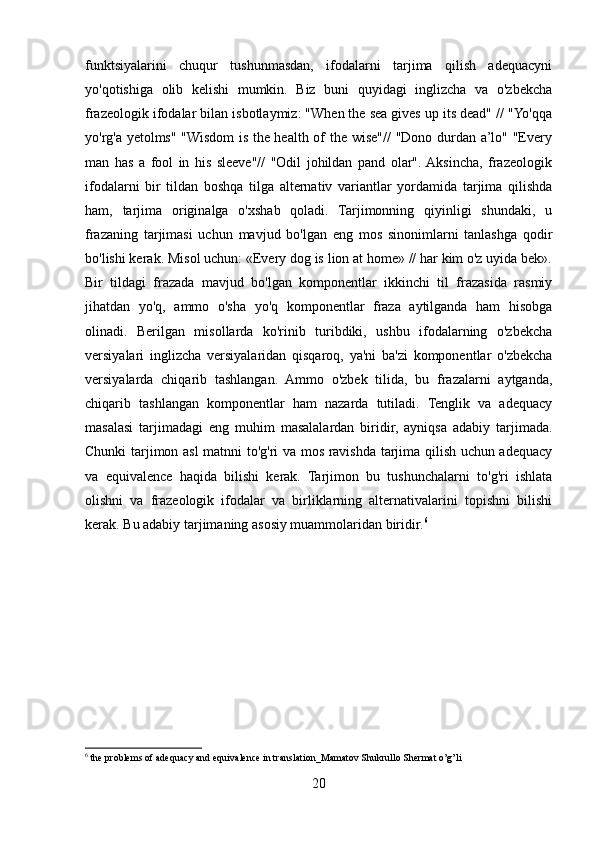 funktsiyalarini   chuqur   tushunmasdan,   ifodalarni   tarjima   qilish   adequacyni
yo'qotishiga   olib   kelishi   mumkin.   Biz   buni   quyidagi   inglizcha   va   o'zbekcha
frazeologik ifodalar bilan isbotlaymiz: "When the sea gives up its dead" // "Yo'qqa
yo'rg'a yetolms" "Wisdom is the health of the wise"// "Dono durdan a’lo" "Every
man   has   a   fool   in   his   sleeve"//   "Odil   johildan   pand   olar".  Aksincha,   frazeologik
ifodalarni   bir   tildan   boshqa   tilga   alternativ   variantlar   yordamida   tarjima   qilishda
ham,   tarjima   originalga   o'xshab   qoladi.   Tarjimonning   qiyinligi   shundaki,   u
frazaning   tarjimasi   uchun   mavjud   bo'lgan   eng   mos   sinonimlarni   tanlashga   qodir
bo'lishi kerak. Misol uchun: «Every dog is lion at home» // har kim o'z uyida bek».
Bir   tildagi   frazada   mavjud   bo'lgan   komponentlar   ikkinchi   til   frazasida   rasmiy
jihatdan   yo'q,   ammo   o'sha   yo'q   komponentlar   fraza   aytilganda   ham   hisobga
olinadi.   Berilgan   misollarda   ko'rinib   turibdiki,   ushbu   ifodalarning   o'zbekcha
versiyalari   inglizcha   versiyalaridan   qisqaroq,   ya'ni   ba'zi   komponentlar   o'zbekcha
versiyalarda   chiqarib   tashlangan.   Ammo   o'zbek   tilida,   bu   frazalarni   aytganda,
chiqarib   tashlangan   komponentlar   ham   nazarda   tutiladi.   Tenglik   va   adequacy
masalasi   tarjimadagi   eng   muhim   masalalardan   biridir,   ayniqsa   adabiy   tarjimada.
Chunki tarjimon asl matnni to'g'ri va mos ravishda tarjima qilish uchun adequacy
va   equivalence   haqida   bilishi   kerak.   Tarjimon   bu   tushunchalarni   to'g'ri   ishlata
olishni   va   frazeologik   ifodalar   va   birliklarning   alternativalarini   topishni   bilishi
kerak. Bu adabiy tarjimaning asosiy muammolaridan biridir. 6
6
 the problems of adequacy and equivalence in translation_Mamatov Shukrullo Shermat o’g’li
20 