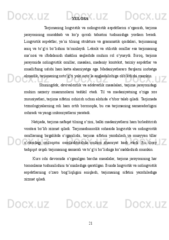                                                 XULOSA
                        Tarjimaning   lingvistik   va   nolingvistik   aspektlarini   o‘rganish,   tarjima
jarayonining   murakkab   va   ko‘p   qirrali   tabiatini   tushunishga   yordam   beradi.
Lingvistik   aspektlar,   ya’ni   tilning   struktura   va   grammatik   qoidalari,   tarjimaning
aniq   va   to‘g‘ri   bo‘lishini   ta’minlaydi.   Leksik   va   stilistik   omillar   esa   tarjimaning
ma’nosi   va   ifodalanish   shaklini   saqlashda   muhim   rol   o‘ynaydi.   Biroq,   tarjima
jarayonida   nolingvistik   omillar,   masalan,   madaniy   kontekst,   tarixiy   aspektlar   va
muallifning   uslubi   ham   katta   ahamiyatga   ega.  Madaniyatlararo  farqlarni   inobatga
olmaslik, tarjimaning noto‘g‘ri yoki noto‘la anglashilishiga olib kelishi mumkin. 
                     Shuningdek, ekvivalentlik va adekvatlik masalalari, tarjima jarayonidagi
muhim   nazariy   muammolarni   tashkil   etadi.   Til   va   madaniyatning   o‘ziga   xos
xususiyatlari, tarjima sifatini oshirish uchun alohida e’tibor talab qiladi. Tarjimada
texnologiyalarning   roli   ham   ortib   bormoqda,   bu   esa   tarjimaning   samaradorligini
oshiradi va yangi imkoniyatlarni yaratadi.
           Natijada, tarjima nafaqat tilning o‘zini, balki madaniyatlarni ham birlashtirish
vositasi   bo‘lib  xizmat  qiladi.  Tarjimashunoslik   sohasida   lingvistik  va  nolingvistik
omillarning   birgalikda   o‘rganilishi,   tarjima   sifatini   yaxshilash   va   muayyan   tillar
o‘rtasidagi   muloqotni   osonlashtirishda   muhim   ahamiyat   kasb   etadi.   Bu   ilmiy
tadqiqot orqali tarjimaning samarali va to‘g‘ri bo‘lishiga ko‘maklashish mumkin.
          Kurs   ishi   davomida   o‘rganilgan   barcha   masalalar,   tarjima   jarayonining   har
tomonlama tushunilishini ta’minlashga qaratilgan. Bunda lingvistik va nolingvistik
aspektlarning   o‘zaro   bog‘liqligini   aniqlash,   tarjimaning   sifatini   yaxshilashga
xizmat qiladi.
21 