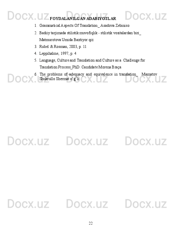                           FOYDALANILGAN ADABIYOTLAR
1. Grammatical Aspects Of Translation _   Asadova Zebiniso
2. Badiiy tarjimada stilistik muvofiqlik - stilistik vositalardan biri_  
Matmurotova Umida Baxtiyor qiz
3. Rubel & Rosman, 2003, p. 11
4. Leppihalme, 1997, p. 4
5. La nguage, Culture and Translation and Culture as a  Challenge for 
Translation Process_PhD. Candidate Morena Braça
6. The   problems   of   adequacy   and   equivalence   in   translation_   Mamatov
Shukrullo Shermat o’g’li
22 