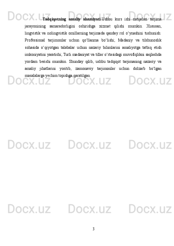               Tadqiqotning   amaliy   ahamiyati .Ushbu   kurs   ishi   natijalari   tarjima
jarayonining   samaradorligini   oshirishga   xizmat   qilishi   mumkin.   Xususan,
lingvistik   va   nolingvistik   omillarning   tarjimada   qanday   rol   o‘ynashini   tushunish:
Professional   tarjimonlar   uchun   qo‘llanma   bo‘lishi;   Madaniy   va   tilshunoslik
sohasida   o‘qiyotgan   talabalar   uchun   nazariy   bilimlarini   amaliyotga   tatbiq   etish
imkoniyatini yaratishi; Turli madaniyat va tillar o‘rtasidagi muvofiqlikni saqlashda
yordam   berishi   mumkin.   Shunday   qilib,   ushbu   tadqiqot   tarjimaning   nazariy   va
amaliy   jihatlarini   yoritib,   zamonaviy   tarjimonlar   uchun   dolzarb   bo‘lgan
masalalarga yechim topishga qaratilgan. 
3 