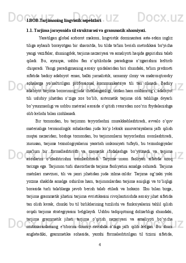 I.BOB.Tarjimaning lingvistik aspektlari
1.1. Tarjima jarayonida til strukturasi va grammatik ahamiyati.
              Yaratilgan   global   axborot   makoni,   lingvistik   dominantasi   asta-sekin   ingliz
tiliga   aylanib   borayotgan   bir   sharoitda,   bu   tilda   ta'lim   berish   metodikasi   bo'yicha
yangi vazifalar, shuningdek, tarjima nazariyasi va amaliyoti haqida gapirishni talab
qiladi.   Bu,   ayniqsa,   ushbu   fan   o‘qitilishida   paradigma   o‘zgarishini   keltirib
chiqaradi. Yangi paradigmaning asosiy qoidalaridan biri shundaki, ta'lim predmeti
sifatida   badiiy   adabiyot   emas,   balki   jurnalistik,   umumiy   ilmiy   va   makroiqtisodiy
sohalarga   yo‘naltirilgan   professional   kommunikatsiya   tili   tan   olinadi.   Badiiy
adabiyot tarjima bozorining juda cheklanganligi, undan ham muhimrog‘i, adabiyot
tili   uslubiy   jihatdan   o‘ziga   xos   bo‘lib,   sistematik   tarjima   oldi   tahliliga   deyarli
bo‘ysunmasligi va ushbu material asosida o‘qitish resursdan noo‘rin foydalanishga
olib kelishi bilan izohlanadi.
        Bir   tomondan,   bu   tarjimon   tayyorlashni   murakkablashtiradi,   avvalo   o‘quv
materialiga   terminologik   sohalardan   juda   ko‘p   leksik   innovatsiyalarni   jalb   qilish
nuqtai   nazaridan;   boshqa   tomondan,   bu   tarjimonlarni   tayyorlashni   osonlashtiradi,
xususan,   tarjima   texnologiyalarini   yaratish   imkoniyati   tufayli,   bu   texnologiyalar
ma'lum   bir   formallashtirish   va   sxematik   ifodalashga   bo‘ysunadi   va   tarjima
asoslarini   o‘zlashtirishni   osonlashtiradi.   Tarjima   inson   faoliyati   sifatida   uzoq
tarixga ega. Tarjimon turli sharoitlarda tarjima faoliyatini amalga oshiradi. Tarjima
matnlari   mavzusi,   tili   va   janri   jihatidan   juda   xilma-xildir.   Tarjima   og‘zaki   yoki
yozma  shaklda   amalga  oshirilsa   ham,  tarjimonlardan  tarjima   aniqligi  va   to‘liqligi
borasida   turli   talablarga   javob   berish   talab   etiladi   va   hokazo.   Shu   bilan   birga,
tarjima grammatik jihatini tarjima evristikasini rivojlantirishda asosiy jihat sifatida
tan  olish  kerak,  chunki  bu  til   birliklarining  tuzilishi  va  funksiyalarini   tahlil   qilish
orqali   tarjima   strategiyasini   belgilaydi.   Ushbu   tadqiqotning   dolzarbligi   shundaki,
tarjima   grammatik   jihati   tarjima   o‘qitish   nazariyasi   va   amaliyoti   bo‘yicha
mutaxassislarning   e’tiborini   doimiy   ravishda   o‘ziga   jalb   qilib   kelgan.   Bu   shuni
anglatadiki,   grammatika   sohasida,   yaxshi   formalashtirilgan   til   tizimi   sifatida,
4 