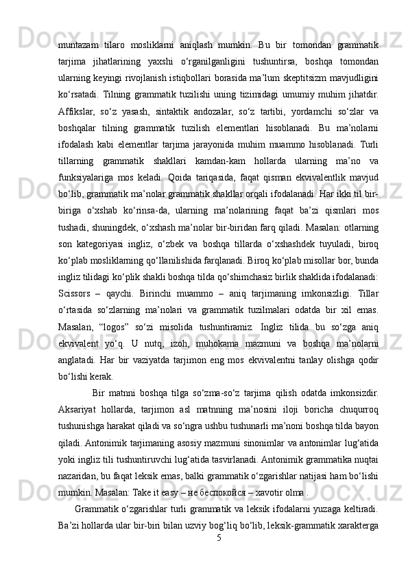 muntazam   tilaro   mosliklarni   aniqlash   mumkin.   Bu   bir   tomondan   grammatik
tarjima   jihatlarining   yaxshi   o‘rganilganligini   tushuntirsa,   boshqa   tomondan
ularning keyingi rivojlanish istiqbollari borasida ma’lum skeptitsizm mavjudligini
ko‘rsatadi.   Tilning   grammatik   tuzilishi   uning   tizimidagi   umumiy   muhim   jihatdir.
Affikslar,   so‘z   yasash,   sintaktik   andozalar,   so‘z   tartibi,   yordamchi   so‘zlar   va
boshqalar   tilning   grammatik   tuzilish   elementlari   hisoblanadi.   Bu   ma’nolarni
ifodalash   kabi   elementlar   tarjima   jarayonida   muhim   muammo   hisoblanadi.   Turli
tillarning   grammatik   shakllari   kamdan-kam   hollarda   ularning   ma’no   va
funksiyalariga   mos   keladi.   Qoida   tariqasida,   faqat   qisman   ekvivalentlik   mavjud
bo‘lib, grammatik ma’nolar grammatik shakllar orqali ifodalanadi. Har ikki til bir-
biriga   o‘xshab   ko‘rinsa-da,   ularning   ma’nolarining   faqat   ba’zi   qismlari   mos
tushadi, shuningdek, o‘xshash ma’nolar bir-biridan farq qiladi. Masalan: otlarning
son   kategoriyasi   ingliz,   o‘zbek   va   boshqa   tillarda   o‘xshashdek   tuyuladi,   biroq
ko‘plab mosliklarning qo‘llanilishida farqlanadi. Biroq ko‘plab misollar bor, bunda
ingliz tilidagi ko‘plik shakli boshqa tilda qo‘shimchasiz birlik shaklida ifodalanadi:
Scissors   –   qaychi.   Birinchi   muammo   –   aniq   tarjimaning   imkonsizligi.   Tillar
o‘rtasida   so‘zlarning   ma’nolari   va   grammatik   tuzilmalari   odatda   bir   xil   emas.
Masalan,   “logos”   so‘zi   misolida   tushuntiramiz.   Ingliz   tilida   bu   so‘zga   aniq
ekvivalent   yo‘q.   U   nutq,   izoh,   muhokama   mazmuni   va   boshqa   ma’nolarni
anglatadi.   Har   bir   vaziyatda   tarjimon   eng   mos   ekvivalentni   tanlay   olishga   qodir
bo‘lishi kerak.
                Bir   matnni   boshqa   tilga   so‘zma-so‘z   tarjima   qilish   odatda   imkonsizdir.
Aksariyat   hollarda,   tarjimon   asl   matnning   ma’nosini   iloji   boricha   chuqurroq
tushunishga harakat qiladi va so‘ngra ushbu tushunarli ma’noni boshqa tilda bayon
qiladi. Antonimik tarjimaning asosiy mazmuni sinonimlar va antonimlar lug‘atida
yoki ingliz tili tushuntiruvchi lug‘atida tasvirlanadi. Antonimik grammatika nuqtai
nazaridan, bu faqat leksik emas, balki grammatik o‘zgarishlar natijasi ham bo‘lishi
mumkin. Masalan: Take it easy – не беспокойся – xavotir olma .
         Grammatik o‘zgarishlar turli grammatik va leksik ifodalarni yuzaga keltiradi.
Ba’zi hollarda ular bir-biri bilan uzviy bog‘liq bo‘lib, leksik-grammatik xarakterga
5 