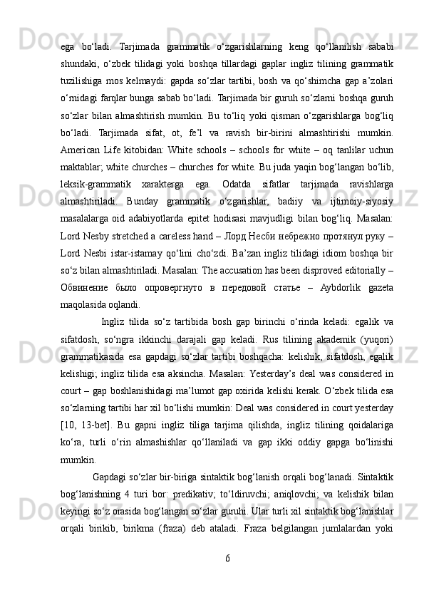 ega   bo‘ladi.   Tarjimada   grammatik   o‘zgarishlarning   keng   qo‘llanilish   sababi
shundaki,   o‘zbek   tilidagi   yoki   boshqa   tillardagi   gaplar   ingliz   tilining   grammatik
tuzilishiga   mos   kelmaydi:   gapda   so‘zlar   tartibi,   bosh   va   qo‘shimcha   gap   a’zolari
o‘rnidagi farqlar bunga sabab bo‘ladi. Tarjimada bir guruh so‘zlarni boshqa guruh
so‘zlar   bilan   almashtirish   mumkin.   Bu   to‘liq   yoki   qisman   o‘zgarishlarga   bog‘liq
bo‘ladi.   Tarjimada   sifat,   ot,   fe’l   va   ravish   bir-birini   almashtirishi   mumkin.
American   Life   kitobidan:  White   schools   –   schools   for   white   –   oq   tanlilar   uchun
maktablar; white churches – churches for white. Bu juda yaqin bog‘langan bo‘lib,
leksik-grammatik   xarakterga   ega.   Odatda   sifatlar   tarjimada   ravishlarga
almashtiriladi.   Bunday   grammatik   o‘zgarishlar,   badiiy   va   ijtimoiy-siyosiy
masalalarga   oid   adabiyotlarda   epitet   hodisasi   mavjudligi   bilan   bog‘liq.   Masalan:
Lord Nesby stretched a careless hand – Лорд Несби небрежно протянул руку –
Lord   Nesbi   istar-istamay   qo‘lini   cho‘zdi.   Ba’zan   ingliz   tilidagi   idiom   boshqa   bir
so‘z bilan almashtiriladi. Masalan: The accusation has been disproved editorially –
Обвинение   было   опровергнуто   в   передовой   статье   –   Aybdorlik   gazeta
maqolasida oqlandi.
                  Ingliz   tilida   so‘z   tartibida   bosh   gap   birinchi   o‘rinda   keladi:   egalik   va
sifatdosh,   so‘ngra   ikkinchi   darajali   gap   keladi.   Rus   tilining   akademik   (yuqori)
grammatikasida   esa   gapdagi   so‘zlar   tartibi   boshqacha:   kelishik,   sifatdosh,   egalik
kelishigi;   ingliz   tilida   esa   aksincha.   Masalan:  Yesterday’s   deal   was   considered   in
court – gap boshlanishidagi ma’lumot gap oxirida kelishi kerak. O‘zbek tilida esa
so‘zlarning tartibi har xil bo‘lishi mumkin: Deal was considered in court yesterday
[10,   13-bet].   Bu   gapni   ingliz   tiliga   tarjima   qilishda,   ingliz   tilining   qoidalariga
ko‘ra,   turli   o‘rin   almashishlar   qo‘llaniladi   va   gap   ikki   oddiy   gapga   bo‘linishi
mumkin.
                   Gapdagi so‘zlar bir-biriga sintaktik bog‘lanish orqali bog‘lanadi. Sintaktik
bog‘lanishning   4   turi   bor:   predikativ;   to‘ldiruvchi;   aniqlovchi;   va   kelishik   bilan
keyingi so‘z orasida bog‘langan so‘zlar guruhi. Ular turli xil sintaktik bog‘lanishlar
orqali   birikib,   birikma   (fraza)   deb   ataladi.   Fraza   belgilangan   jumlalardan   yoki
6 