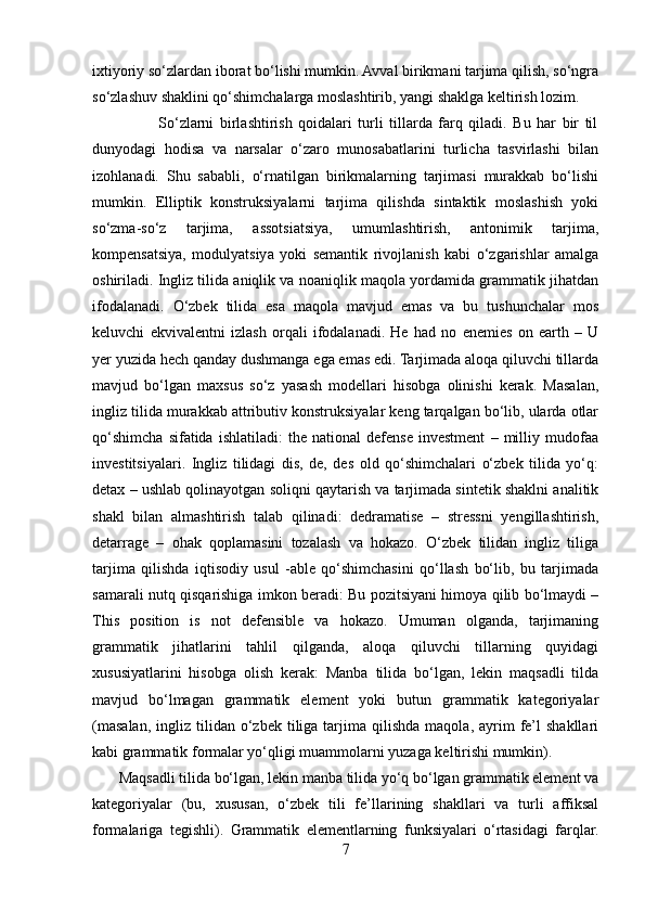 ixtiyoriy so‘zlardan iborat bo‘lishi mumkin. Avval birikmani tarjima qilish, so‘ngra
so‘zlashuv shaklini qo‘shimchalarga moslashtirib, yangi shaklga keltirish lozim.
                      So‘zlarni   birlashtirish   qoidalari   turli   tillarda   farq   qiladi.   Bu   har   bir   til
dunyodagi   hodisa   va   narsalar   o‘zaro   munosabatlarini   turlicha   tasvirlashi   bilan
izohlanadi.   Shu   sababli,   o‘rnatilgan   birikmalarning   tarjimasi   murakkab   bo‘lishi
mumkin.   Elliptik   konstruksiyalarni   tarjima   qilishda   sintaktik   moslashish   yoki
so‘zma-so‘z   tarjima,   assotsiatsiya,   umumlashtirish,   antonimik   tarjima,
kompensatsiya,   modulyatsiya   yoki   semantik   rivojlanish   kabi   o‘zgarishlar   amalga
oshiriladi. Ingliz tilida aniqlik va noaniqlik maqola yordamida grammatik jihatdan
ifodalanadi.   O‘zbek   tilida   esa   maqola   mavjud   emas   va   bu   tushunchalar   mos
keluvchi   ekvivalentni   izlash   orqali   ifodalanadi.   He   had   no   enemies   on   earth   –   U
yer yuzida hech qanday dushmanga ega emas edi. Tarjimada aloqa qiluvchi tillarda
mavjud   bo‘lgan   maxsus   so‘z   yasash   modellari   hisobga   olinishi   kerak.   Masalan,
ingliz tilida murakkab attributiv konstruksiyalar keng tarqalgan bo‘lib, ularda otlar
qo‘shimcha   sifatida   ishlatiladi:   the   national   defense   investment   –   milliy   mudofaa
investitsiyalari.   Ingliz   tilidagi   dis,   de,   des   old   qo‘shimchalari   o‘zbek   tilida   yo‘q:
detax – ushlab qolinayotgan soliqni qaytarish va tarjimada sintetik shaklni analitik
shakl   bilan   almashtirish   talab   qilinadi:   dedramatise   –   stressni   yengillashtirish,
detarrage   –   ohak   qoplamasini   tozalash   va   hokazo.   O‘zbek   tilidan   ingliz   tiliga
tarjima   qilishda   iqtisodiy   usul   -able   qo‘shimchasini   qo‘llash   bo‘lib,   bu   tarjimada
samarali nutq qisqarishiga imkon beradi: Bu pozitsiyani himoya qilib bo‘lmaydi –
This   position   is   not   defensible   va   hokazo.   Umuman   olganda,   tarjimaning
grammatik   jihatlarini   tahlil   qilganda,   aloqa   qiluvchi   tillarning   quyidagi
xususiyatlarini   hisobga   olish   kerak:   Manba   tilida   bo‘lgan,   lekin   maqsadli   tilda
mavjud   bo‘lmagan   grammatik   element   yoki   butun   grammatik   kategoriyalar
(masalan,  ingliz  tilidan  o‘zbek  tiliga  tarjima  qilishda   maqola,  ayrim  fe’l   shakllari
kabi grammatik formalar yo‘qligi muammolarni yuzaga keltirishi mumkin).
       Maqsadli tilida bo‘lgan, lekin manba tilida yo‘q bo‘lgan grammatik element va
kategoriyalar   (bu,   xususan,   o‘zbek   tili   fe’llarining   shakllari   va   turli   affiksal
formalariga   tegishli).   Grammatik   elementlarning   funksiyalari   o‘rtasidagi   farqlar.
7 