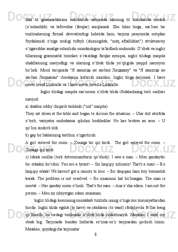 Ikki   til   grammatikasini   solishtirish   natijasida   ularning   til   tizimlarida   moslik
(o‘xshashlik)   va   tafovutlar   (farqlar)   aniqlanadi.   Shu   bilan   birga,   ma’lum   bir
tuzilmalarning   formal   ekvivalentligi   holatida   ham,   tarjima   jarayonida   nutqdan
foydalanish   o‘ziga   xosligi   tufayli   (shuningdek,   "nutq   afzalliklari")   strukturaviy
o‘zgarishlar amalga oshirilishi mumkinligini ta’kidlash muhimdir. O‘zbek va ingliz
tillarining   grammatik   tizimlari   o‘rtasidagi   farqlar   ayniqsa,   ingliz   tilidagi   maqola
shakllarining   mavjudligi   va   ularning   o‘zbek   tilida   yo‘qligida   yaqqol   namoyon
bo‘ladi.   Misol   tariqasida   "Я   никогда   не   любил   Людмилу"   va   "Я   никогда   не
любил   Людмилы"   iboralarini   keltirish   mumkin .   Ingliz   tiliga   tarjimasi:   I   have
never loved Ludmilla va I have never loved a Ludmilla.
                    Ingliz  tilidagi  maqola  ma’nosini  o‘zbek  tilida  ifodalashning  turli   usullari
mavjud:
a) shaklni oddiy chiqarib tashlash ("nol" maqola):
They sat down at the table and began to discuss the situation. – Ular stol atrofida
o‘tirib,   vaziyatni   muhokama   qilishni   boshladilar.   He   has   broken   an   arm.   –   U
qo‘lini sindirib oldi.
b) gap bo‘laklarining tartibini o‘zgartirish:
A  girl   entered   the   room.   –   Xonaga   bir   qiz   kirdi.     The   girl   entered   the   room.   –
Xonaga qiz kirdi.
c)  leksik  usullar   (turli  determinantlarni   qo‘shish):  I  saw  a man.  – Men  qandaydir
bir erkakni ko‘rdim. You are a tyrant! – Siz haqiqiy zolimsiz! That's a man! – Bu
haqiqiy erkak! We haven't got a minute to lose. – Bir daqiqani ham boy bermaslik
kerak.   The   problem   is   not   resolved.   –   Bu   muammo   hal   bo‘lmagan.   The   man   is
mortal. – Har qanday inson o‘limli. That's the man. – Ana o‘sha odam. I am not the
person. – Men siz izlayotgan odam emasman.
        Ingliz tilidagi kesimning murakkab tuzilishi uning o‘ziga xos xususiyatlaridan
biridir. Ingliz tilida egalik (to have) va istaklarni (to want) ifodalovchi fe’llar keng
qo‘llanilib,   bu  turdagi   tuzilmalar   o‘zbek   tilida   ishlatilmaydi.   Masalan:   I   want   my
steak   big.   Tarjimada   bunday   hollarda   so‘zma-so‘z   tarjimadan   qochish   lozim.
Masalan, quyidagicha tarjimalar:
8 