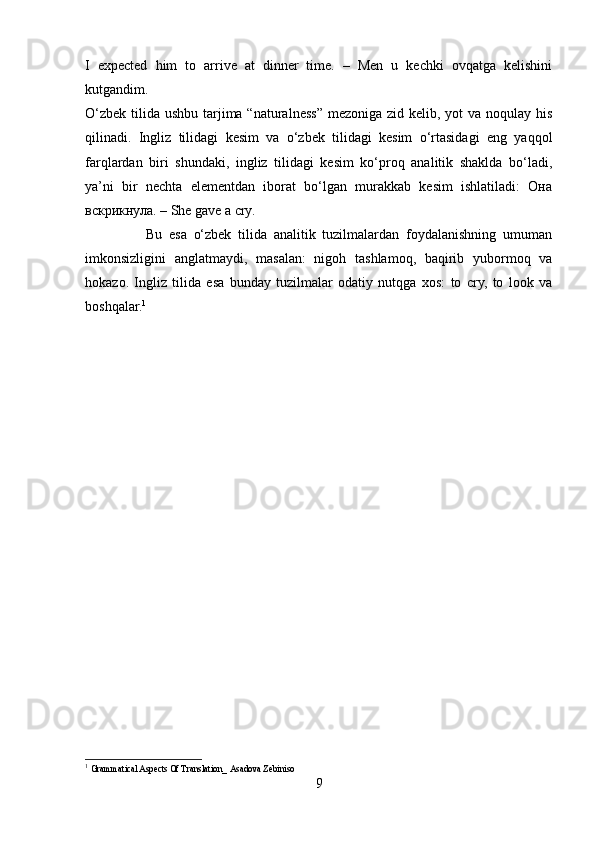 I   expected   him   to   arrive   at   dinner   time.   –   Men   u   kechki   ovqatga   kelishini
kutgandim.
O‘zbek tilida ushbu tarjima “naturalness” mezoniga zid kelib, yot  va noqulay his
qilinadi.   Ingliz   tilidagi   kesim   va   o‘zbek   tilidagi   kesim   o‘rtasidagi   eng   yaqqol
farqlardan   biri   shundaki,   ingliz   tilidagi   kesim   ko‘proq   analitik   shaklda   bo‘ladi,
ya’ni   bir   nechta   elementdan   iborat   bo‘lgan   murakkab   kesim   ishlatiladi:   Она
вскрикнула. – She gave a cry.
                  Bu   esa   o‘zbek   tilida   analitik   tuzilmalardan   foydalanishning   umuman
imkonsizligini   anglatmaydi,   masalan:   nigoh   tashlamoq,   baqirib   yubormoq   va
hokazo.   Ingliz   tilida   esa   bunday   tuzilmalar   odatiy   nutqga   xos:   to   cry,   to   look   va
boshqalar. 1
 
1
  Grammatical Aspects Of Translation _   Asadova Zebiniso
9 