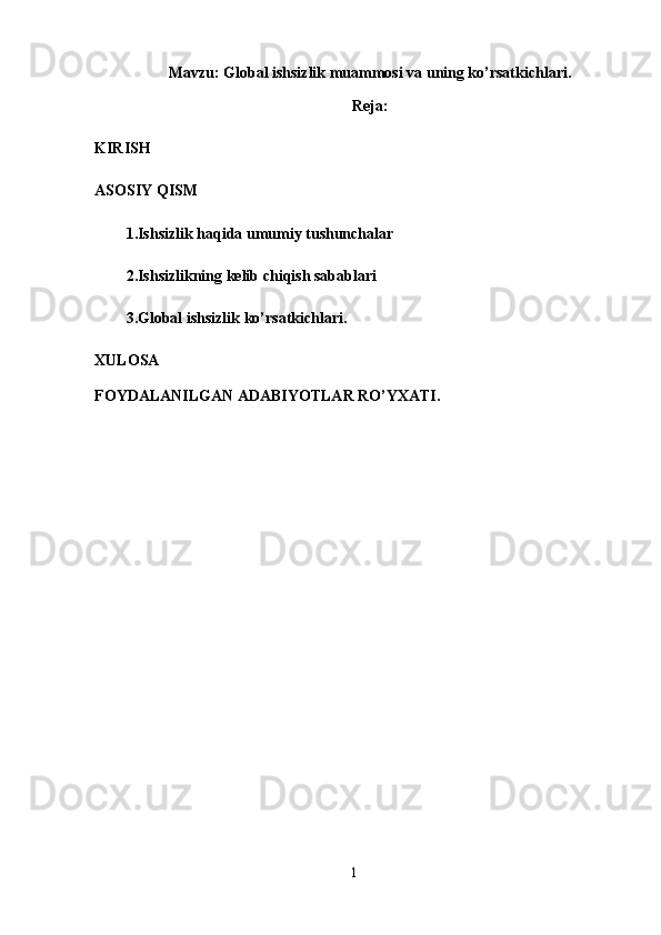 Mavzu: Global ishsizlik muammosi va uning ko’rsatkichlari.
Reja:
KIRISH
ASOSIY QISM
1. Ishsizlik haqida umumiy tushunchalar
2.Ishsizlikning kelib chiqish sabablari
3.Global ishsizlik ko’rsatkichlari.
XULOSA 
FOYDALANILGAN ADABIYOTLAR RO’YXATI.
1 