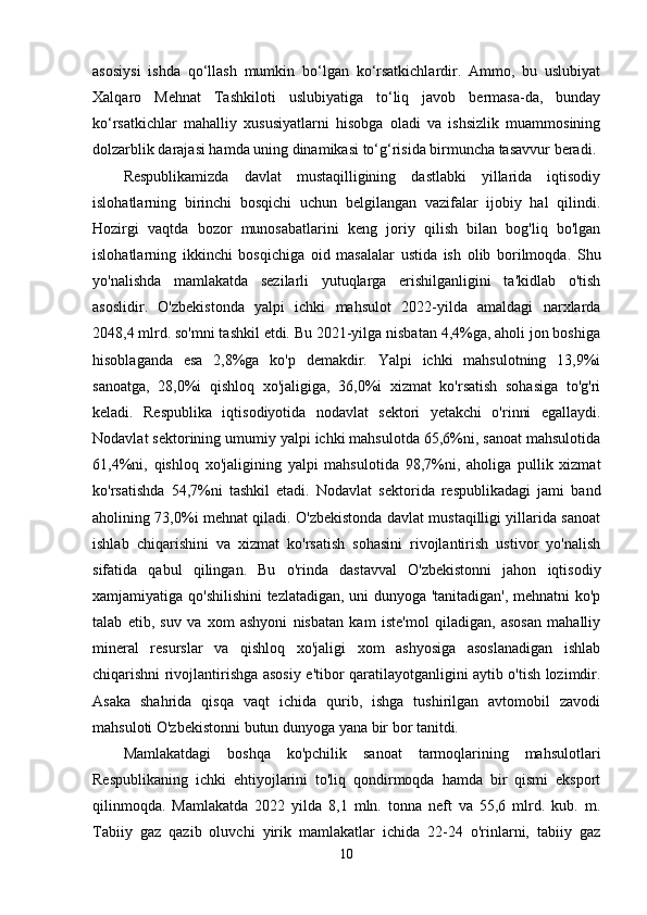 asosiysi   ishda   qo‘llash   mumkin   bo‘lgan   ko‘rsatkichlardir.   Ammo,   bu   uslubiyat
Xalqaro   Mehnat   Tashkiloti   uslubiyatiga   to‘liq   javob   bermasa-da,   bunday
ko‘rsatkichlar   mahalliy   xususiyatlarni   hisobga   oladi   va   ishsizlik   muammosining
dolzarblik darajasi hamda uning dinamikasi to‘g‘risida birmuncha tasavvur beradi.
Respublikamizda   davlat   mustaqilligining   dastlabki   yillarida   iqtisodiy
islohatlarning   birinchi   bosqichi   uchun   belgilangan   vazifalar   ijobiy   hal   qilindi.
Hozirgi   vaqtda   bozor   munosabatlarini   keng   joriy   qilish   bilan   bog'liq   bo'lgan
islohatlarning   ikkinchi   bosqichiga   oid   masalalar   ustida   ish   olib   borilmoqda.   Shu
yo'nalishda   mamlakatda   sezilarli   yutuqlarga   erishilganligini   ta'kidlab   o'tish
asoslidir.   O'zbekistonda   yalpi   ichki   mahsulot   2022-yilda   amaldagi   narxlarda
2048,4 mlrd. so'mni tashkil etdi. Bu 2021-yilga nisbatan 4,4%ga, aholi jon boshiga
hisoblaganda   esa   2,8%ga   ko'p   demakdir.   Yalpi   ichki   mahsulotning   13,9%i
sanoatga,   28,0%i   qishloq   xo'jaligiga,   36,0%i   xizmat   ko'rsatish   sohasiga   to'g'ri
keladi.   Respublika   iqtisodiyotida   nodavlat   sektori   yetakchi   o'rinni   egallaydi.
Nodavlat sektorining umumiy yalpi ichki mahsulotda 65,6%ni, sanoat mahsulotida
61,4%ni,   qishloq   xo'jaligining   yalpi   mahsulotida   98,7%ni,   aholiga   pullik   xizmat
ko'rsatishda   54,7%ni   tashkil   etadi.   Nodavlat   sektorida   respublikadagi   jami   band
aholining 73,0%i mehnat qiladi. O'zbekistonda davlat mustaqilligi yillarida sanoat
ishlab   chiqarishini   va   xizmat   ko'rsatish   sohasini   rivojlantirish   ustivor   yo'nalish
sifatida   qabul   qilingan.   Bu   o'rinda   dastavval   O'zbekistonni   jahon   iqtisodiy
xamjamiyatiga qo'shilishini  tezlatadigan, uni dunyoga 'tanitadigan', mehnatni ko'p
talab   etib,   suv   va   xom   ashyoni   nisbatan   kam   iste'mol   qiladigan,   asosan   mahalliy
mineral   resurslar   va   qishloq   xo'jaligi   xom   ashyosiga   asoslanadigan   ishlab
chiqarishni rivojlantirishga asosiy e'tibor qaratilayotganligini aytib o'tish lozimdir.
Asaka   shahrida   qisqa   vaqt   ichida   qurib,   ishga   tushirilgan   avtomobil   zavodi
mahsuloti O'zbekistonni butun dunyoga yana bir bor tanitdi. 
Mamlakatdagi   boshqa   ko'pchilik   sanoat   tarmoqlarining   mahsulotlari
Respublikaning   ichki   ehtiyojlarini   to'liq   qondirmoqda   hamda   bir   qismi   eksport
qilinmoqda.   Mamlakatda   2022   yilda   8,1   mln.   tonna   neft   va   55,6   mlrd.   kub.   m.
Tabiiy   gaz   qazib   oluvchi   yirik   mamlakatlar   ichida   22-24   o'rinlarni,   tabiiy   gaz
10 