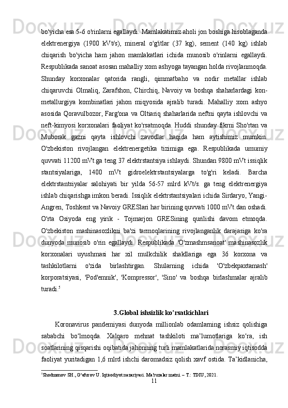 bo'yicha esa 5-6 o'rinlarni egallaydi. Mamlakatimiz aholi jon boshiga hisoblaganda
elektrenergiya   (1900   kVt/s),   mineral   o'g'itlar   (37   kg),   sement   (140   kg)   ishlab
chiqarish   bo'yicha   ham   jahon   mamlakatlari   ichida   munosib   o'rinlarni   egallaydi.
Respublikada sanoat asosan mahalliy xom ashyoga tayangan holda rivojlanmoqda.
Shunday   korxonalar   qatorida   rangli,   qimmatbaho   va   nodir   metallar   ishlab
chiqaruvchi   Olmaliq,   Zarafshon,   Chirchiq,   Navoiy   va   boshqa   shaharlardagi   kon-
metallurgiya   kombinatlari   jahon   miqyosida   ajralib   turadi.   Mahalliy   xom   ashyo
asosida  Qoravulbozor, Farg'ona  va Oltiariq shaharlarida neftni  qayta ishlovchi  va
neft-kimyosi  korxonalari faoliyat  ko'rsatmoqda. Huddi shunday fikrni  Sho'rtan va
Muborak   gazni   qayta   ishlovchi   zavodlar   haqida   ham   aytishimiz   mumkin.
O'zbekiston   rivojlangan   elektrenergetika   tizimiga   ega.   Respublikada   umumiy
quvvati 11200 mVt.ga teng 37 elektrstantsiya ishlaydi. Shundan 9800 mVt issiqlik
stantsiyalariga,   1400   mVt   gidroelektrstantsiyalarga   to'g'ri   keladi.   Barcha
elektrstantsiyalar   salohiyati   bir   yilda   56-57   mlrd   kVt/s.   ga   teng   elektrenergiya
ishlab chiqarishga imkon beradi. Issiqlik elektrstantsiyalari ichida Sirdaryo, Yangi-
Angren, Toshkent va Navoiy GRESlari har birining quvvati 1000 mVt.dan oshadi.
O'rta   Osiyoda   eng   yirik   -   Tojmarjon   GRESining   qurilishi   davom   etmoqda.
O'zbekiston   mashinasozlikni   ba'zi   tarmoqlarining   rivojlanganlik   darajasiga   ko'ra
dunyoda   munosib   o'rin   egallaydi.   Respublikada   'O'zmashmsanoat'   mashinasozlik
korxonalari   uyushmasi   har   xil   mulkchilik   shakllariga   ega   36   korxona   va
tashkilotlarni   o'zida   birlashtirgan.   Shularning   ichida   'O'zbekpaxtamash'
korporatsiyasi,   'Pod'emnik',   'Kompressor',   'Sino'   va   boshqa   birlashmalar   ajralib
turadi. 5
3.Global ishsizlik ko’rsatkichlari
Koronavirus   pandemiyasi   dunyoda   millionlab   odamlarning   ishsiz   qolishiga
sababchi   bo‘lmoqda.   Xalqaro   mehnat   tashkiloti   ma’lumotlariga   ko‘ra,   ish
soatlarining qisqarishi oqibatida jahonning turli mamlakatlarida norasmiy iqtisodda
faoliyat yuritadigan 1,6 mlrd ishchi daromadsiz qolish xavf ostida. Ta’kidlanicha,
5
Shodmonov SH., G‘afurov U. Iqtisodiyot nazariyasi. Ma’ruzalar matni. – T.: TDIU, 2021.
11