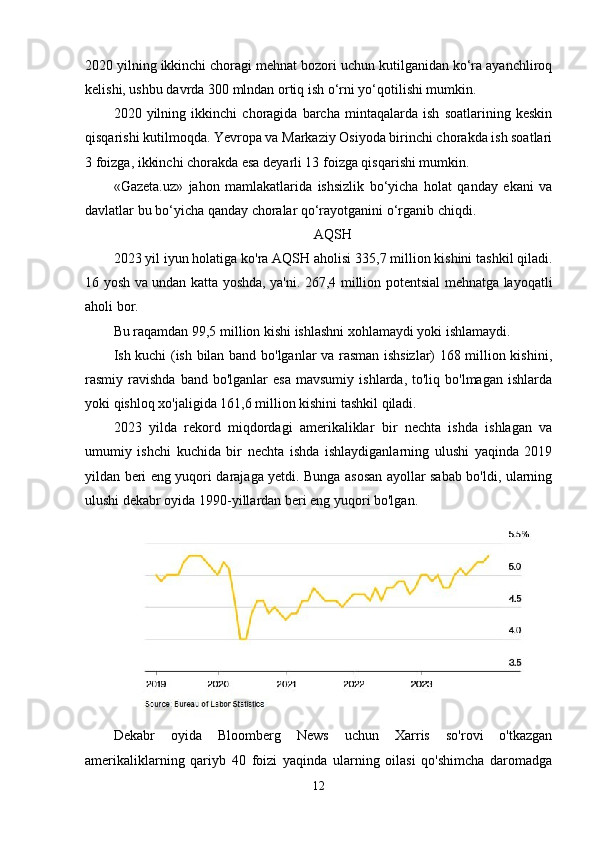 2020 yilning ikkinchi choragi mehnat bozori uchun kutilganidan ko‘ra ayanchliroq
kelishi, ushbu davrda 300 mlndan ortiq ish o‘rni yo‘qotilishi mumkin.
2020   yilning   ikkinchi   choragida   barcha   mintaqalarda   ish   soatlarining   keskin
qisqarishi kutilmoqda. Yevropa va Markaziy Osiyoda birinchi chorakda ish soatlari
3 foizga, ikkinchi chorakda esa deyarli 13 foizga qisqarishi mumkin. 
«Gazeta.uz»   jahon   mamlakatlarida   ishsizlik   bo‘yicha   holat   qanday   ekani   va
davlatlar bu bo‘yicha qanday choralar qo‘rayotganini o‘rganib chiqdi. 
AQSH
2023 yil iyun holatiga ko'ra   AQSH aholisi   335,7 million kishini tashkil qiladi.
16 yosh va undan katta yoshda, ya'ni. 267,4 million potentsial mehnatga layoqatli
aholi bor.
Bu raqamdan 99,5 million kishi ishlashni xohlamaydi yoki ishlamaydi.
Ish kuchi (ish bilan band bo'lganlar va rasman ishsizlar) 168 million kishini,
rasmiy  ravishda  band  bo'lganlar  esa  mavsumiy   ishlarda,  to'liq  bo'lmagan  ishlarda
yoki qishloq xo'jaligida 161,6 million kishini tashkil qiladi.
2023   yilda   rekord   miqdordagi   amerikaliklar   bir   nechta   ishda   ishlagan   va
umumiy   ishchi   kuchida   bir   nechta   ishda   ishlaydiganlarning   ulushi   yaqinda   2019
yildan beri eng yuqori darajaga yetdi. Bunga asosan ayollar sabab bo'ldi, ularning
ulushi dekabr oyida 1990-yillardan beri eng yuqori bo'lgan.
Dekabr   oyida   Bloomberg   News   uchun   Xarris   so'rovi   o'tkazgan
amerikaliklarning   qariyb   40   foizi   yaqinda   ularning   oilasi   qo'shimcha   daromadga
12 