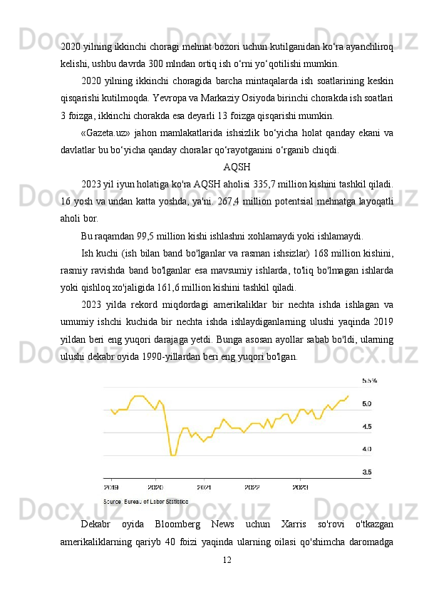 2020 yilning ikkinchi choragi mehnat bozori uchun kutilganidan ko‘ra ayanchliroq
kelishi, ushbu davrda 300 mlndan ortiq ish o‘rni yo‘qotilishi mumkin.
2020   yilning   ikkinchi   choragida   barcha   mintaqalarda   ish   soatlarining   keskin
qisqarishi kutilmoqda. Yevropa va Markaziy Osiyoda birinchi chorakda ish soatlari
3 foizga, ikkinchi chorakda esa deyarli 13 foizga qisqarishi mumkin. 
«Gazeta.uz»   jahon   mamlakatlarida   ishsizlik   bo‘yicha   holat   qanday   ekani   va
davlatlar bu bo‘yicha qanday choralar qo‘rayotganini o‘rganib chiqdi. 
AQSH
2023 yil iyun holatiga ko'ra   AQSH aholisi   335,7 million kishini tashkil qiladi.
16 yosh va undan katta yoshda, ya'ni. 267,4 million potentsial mehnatga layoqatli
aholi bor.
Bu raqamdan 99,5 million kishi ishlashni xohlamaydi yoki ishlamaydi.
Ish kuchi (ish bilan band bo'lganlar va rasman ishsizlar) 168 million kishini,
rasmiy  ravishda  band  bo'lganlar  esa  mavsumiy   ishlarda,  to'liq  bo'lmagan  ishlarda
yoki qishloq xo'jaligida 161,6 million kishini tashkil qiladi.
2023   yilda   rekord   miqdordagi   amerikaliklar   bir   nechta   ishda   ishlagan   va
umumiy   ishchi   kuchida   bir   nechta   ishda   ishlaydiganlarning   ulushi   yaqinda   2019
yildan beri eng yuqori darajaga yetdi. Bunga asosan ayollar sabab bo'ldi, ularning
ulushi dekabr oyida 1990-yillardan beri eng yuqori bo'lgan.
Dekabr   oyida   Bloomberg   News   uchun   Xarris   so'rovi   o'tkazgan
amerikaliklarning   qariyb   40   foizi   yaqinda   ularning   oilasi   qo'shimcha   daromadga
12