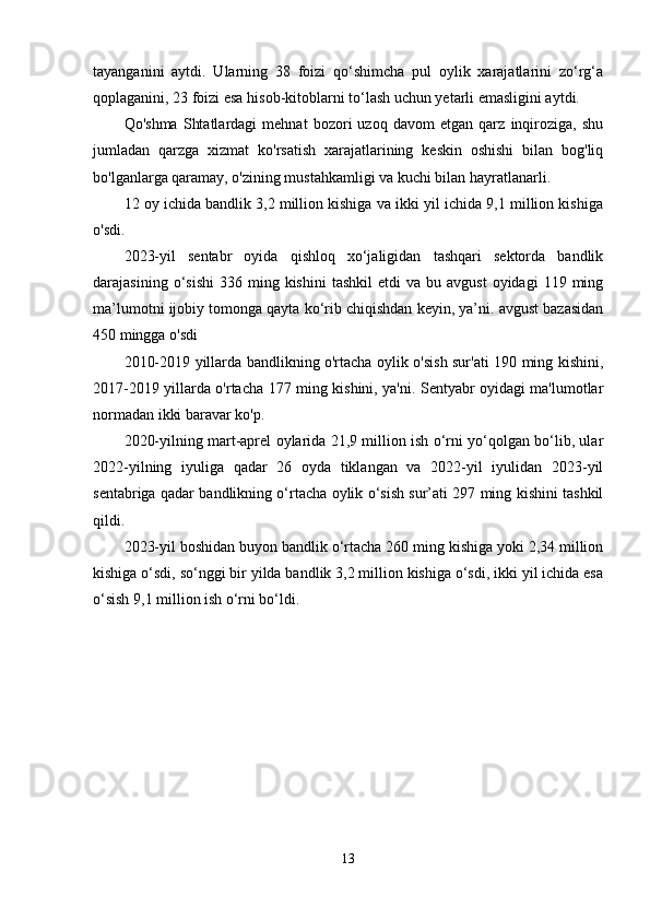 tayanganini   aytdi.   Ularning   38   foizi   qo‘shimcha   pul   oylik   xarajatlarini   zo‘rg‘a
qoplaganini, 23 foizi esa hisob-kitoblarni to‘lash uchun yetarli emasligini aytdi.
Qo'shma   Shtatlardagi   mehnat   bozori   uzoq   davom   etgan   qarz   inqiroziga,   shu
jumladan   qarzga   xizmat   ko'rsatish   xarajatlarining   keskin   oshishi   bilan   bog'liq
bo'lganlarga qaramay, o'zining mustahkamligi va kuchi bilan hayratlanarli.
12 oy ichida bandlik 3,2 million kishiga va ikki yil ichida 9,1 million kishiga
o'sdi.
2023-yil   sentabr   oyida   qishloq   xo‘jaligidan   tashqari   sektorda   bandlik
darajasining  o‘sishi   336  ming  kishini   tashkil  etdi  va  bu  avgust   oyidagi   119  ming
ma’lumotni ijobiy tomonga qayta ko‘rib chiqishdan keyin, ya’ni. avgust bazasidan
450 mingga o'sdi
2010-2019 yillarda bandlikning o'rtacha oylik o'sish sur'ati 190 ming kishini,
2017-2019 yillarda o'rtacha 177 ming kishini, ya'ni. Sentyabr oyidagi ma'lumotlar
normadan ikki baravar ko'p.
2020-yilning mart-aprel oylarida 21,9 million ish o‘rni yo‘qolgan bo‘lib, ular
2022-yilning   iyuliga   qadar   26   oyda   tiklangan   va   2022-yil   iyulidan   2023-yil
sentabriga qadar bandlikning o‘rtacha oylik o‘sish sur’ati 297 ming kishini tashkil
qildi.
2023-yil boshidan buyon bandlik o‘rtacha 260 ming kishiga yoki 2,34 million
kishiga o‘sdi, so‘nggi bir yilda bandlik 3,2 million kishiga o‘sdi, ikki yil ichida esa
o‘sish 9,1 million ish o‘rni bo‘ldi.
13 