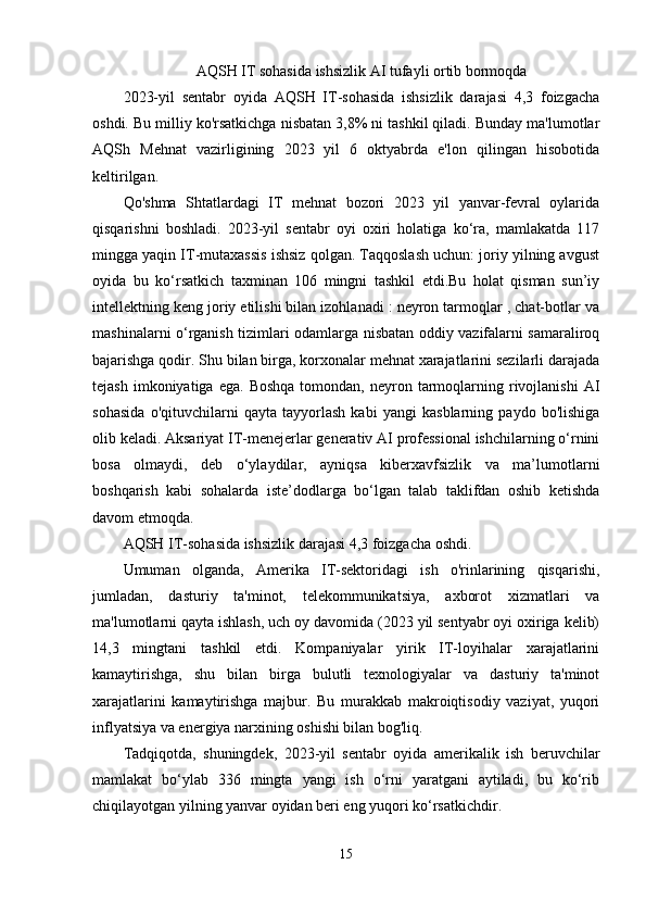 AQSH IT sohasida ishsizlik AI tufayli ortib bormoqda
2023-yil   sentabr   oyida   AQSH   IT-sohasida   ishsizlik   darajasi   4,3   foizgacha
oshdi. Bu milliy ko'rsatkichga nisbatan 3,8% ni tashkil qiladi. Bunday ma'lumotlar
AQSh   Mehnat   vazirligining   2023   yil   6   oktyabrda   e'lon   qilingan   hisobotida
keltirilgan.
Qo'shma   Shtatlardagi   IT   mehnat   bozori   2023   yil   yanvar-fevral   oylarida
qisqarishni   boshladi.   2023-yil   sentabr   oyi   oxiri   holatiga   ko‘ra,   mamlakatda   117
mingga yaqin IT-mutaxassis ishsiz qolgan. Taqqoslash uchun: joriy yilning avgust
oyida   bu   ko‘rsatkich   taxminan   106   mingni   tashkil   etdi.Bu   holat   qisman   sun’iy
intellektning keng joriy etilishi bilan izohlanadi : neyron tarmoqlar , chat-botlar va
mashinalarni o‘rganish tizimlari odamlarga nisbatan oddiy vazifalarni samaraliroq
bajarishga qodir. Shu bilan birga, korxonalar mehnat xarajatlarini sezilarli darajada
tejash  imkoniyatiga  ega.   Boshqa   tomondan,  neyron  tarmoqlarning  rivojlanishi   AI
sohasida   o'qituvchilarni   qayta   tayyorlash   kabi   yangi   kasblarning   paydo   bo'lishiga
olib keladi. Aksariyat IT-menejerlar generativ AI professional ishchilarning o‘rnini
bosa   olmaydi,   deb   o‘ylaydilar,   ayniqsa   kiberxavfsizlik   va   ma’lumotlarni
boshqarish   kabi   sohalarda   iste’dodlarga   bo‘lgan   talab   taklifdan   oshib   ketishda
davom etmoqda.
AQSH IT-sohasida ishsizlik darajasi 4,3 foizgacha oshdi.
Umuman   olganda,   Amerika   IT-sektoridagi   ish   o'rinlarining   qisqarishi,
jumladan,   dasturiy   ta'minot,   telekommunikatsiya,   axborot   xizmatlari   va
ma'lumotlarni qayta ishlash, uch oy davomida (2023 yil sentyabr oyi oxiriga kelib)
14,3   mingtani   tashkil   etdi.   Kompaniyalar   yirik   IT-loyihalar   xarajatlarini
kamaytirishga,   shu   bilan   birga   bulutli   texnologiyalar   va   dasturiy   ta'minot
xarajatlarini   kamaytirishga   majbur.   Bu   murakkab   makroiqtisodiy   vaziyat,   yuqori
inflyatsiya va energiya narxining oshishi bilan bog'liq.
Tadqiqotda,   shuningdek,   2023-yil   sentabr   oyida   amerikalik   ish   beruvchilar
mamlakat   bo‘ylab   336   mingta   yangi   ish   o‘rni   yaratgani   aytiladi,   bu   ko‘rib
chiqilayotgan yilning yanvar oyidan beri eng yuqori ko‘rsatkichdir.
15