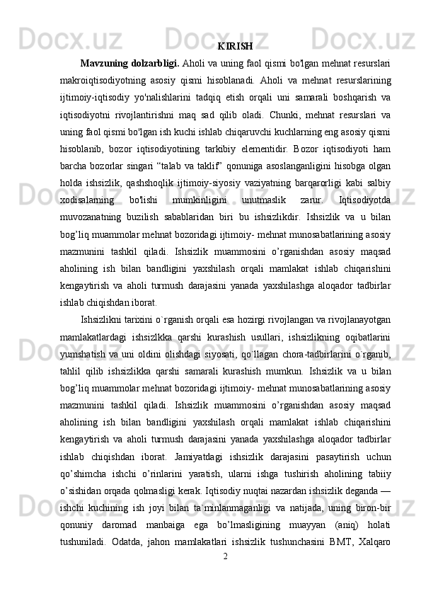 KIRISH
Mavzuning dolzarbligi.   Aholi va uning faol qismi bo'lgan mehnat resurslari
makroiqtisodiyotning   asosiy   qismi   hisoblanadi.   Aholi   va   mehnat   resurslarining
ijtimoiy-iqtisodiy   yo'nalishlarini   tadqiq   etish   orqali   uni   samarali   boshqarish   va
iqtisodiyotni   rivojlantirishni   maq   sad   qilib   oladi.   Chunki,   mehnat   resurslari   va
uning faol qismi bo'lgan ish kuchi ishlab chiqaruvchi kuchlarning eng asosiy qismi
hisoblanib,   bozor   iqtisodiyotining   tarkibiy   elementidir.   Bozor   iqtisodiyoti   ham
barcha  bozorlar   singari   “talab   va  taklif”   qonuniga   asoslanganligini   hisobga   olgan
holda   ishsizlik,   qashshoqlik   ijtimoiy-siyosiy   vaziyatning   barqarorligi   kabi   salbiy
xodisalarning   bo'lishi   mumkinligini   unutmaslik   zarur.   Iqtisodiyotda
muvozanatning   buzilish   sabablaridan   biri   bu   ishsizlikdir.   Ishsizlik   va   u   bilan
bog’liq muammolar mehnat bozoridagi ijtimoiy- mehnat munosabatlarining asosiy
mazmunini   tashkil   qiladi.   Ishsizlik   muammosini   o’rganishdan   asosiy   maqsad
aholining   ish   bilan   bandligini   yaxshilash   orqali   mamlakat   ishlab   chiqarishini
kengaytirish   va   aholi   turmush   darajasini   yanada   yaxshilashga   aloqador   tadbirlar
ishlab chiqishdan iborat. 
Ishsizlikni tarixini o`rganish orqali esa hozirgi rivojlangan va rivojlanayotgan
mamlakatlardagi   ishsizlkka   qarshi   kurashish   usullari,   ishsizlikning   oqibatlarini
yumshatish   va   uni   oldini   olishdagi   siyosati,   qo`llagan   chora-tadbirlarini   o`rganib,
tahlil   qilib   ishsizlikka   qarshi   samarali   kurashish   mumkun.   Ishsizlik   va   u   bilan
bog’liq muammolar mehnat bozoridagi ijtimoiy- mehnat munosabatlarining asosiy
mazmunini   tashkil   qiladi.   Ishsizlik   muammosini   o’rganishdan   asosiy   maqsad
aholining   ish   bilan   bandligini   yaxshilash   orqali   mamlakat   ishlab   chiqarishini
kengaytirish   va   aholi   turmush   darajasini   yanada   yaxshilashga   aloqador   tadbirlar
ishlab   chiqishdan   iborat.   Jamiyatdagi   ishsizlik   darajasini   pasaytirish   uchun
qo’shimcha   ishchi   o’rinlarini   yaratish,   ularni   ishga   tushirish   aholining   tabiiy
o’sishidan orqada qolmasligi kerak. Iqtisodiy nuqtai nazardan ishsizlik deganda —
ishchi   kuchining   ish   joyi   bilan   ta`minlanmaganligi   va   natijada,   uning   biron-bir
qonuniy   daromad   manbaiga   ega   bo’lmasligining   muayyan   (aniq)   holati
tushuniladi.   Odatda,   jahon   mamlakatlari   ishsizlik   tushunchasini   BMT,   Xalqaro
2 