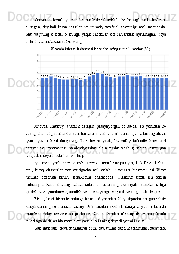 Yanvar va fevral oylarida 2,3 mln kishi ishsizlik bo‘yicha sug‘urta to‘lovlarini
olishgan,   deyiladi   Inson   resurlari   va   ijtimoiy   xavfsizlik   vazirligi   ma’lumotlarida.
Shu   vaqtning   o‘zida,   5   mlnga   yaqin   ishchilar   o‘z   ishlaridan   ayrilishgan,   deya
ta’kidlaydi mutaxassis Den Vang. 
Xitoyda ishsizlik darajasi bo'yicha so'nggi ma'lumotlar (%)
Xitoyda   umumiy   ishsizlik   darajasi   pasayayotgan   bo'lsa-da,   16   yoshdan   24
yoshgacha bo'lgan ishsizlar soni barqaror ravishda o'sib bormoqda. Ularning ulushi
iyun   oyida   rekord   darajadagi   21,3   foizga   yetdi,   bu   milliy   ko'rsatkichdan   to'rt
baravar   va   koronavirus   pandemiyasidan   oldin   ushbu   yosh   guruhida   kuzatilgan
darajadan deyarli ikki baravar ko'p.
Iyul oyida yosh ishsiz xitoyliklarning ulushi biroz pasayib, 19,7 foizni tashkil
etdi,   biroq   ekspertlar   yoz   oxirigacha   millionlab   universitet   bitiruvchilari   Xitoy
mehnat   bozoriga   kirishi   kerakligini   eslatmoqda.   Ularning   tezda   ish   topish
imkoniyati   kam,   shuning   uchun   sobiq   talabalarning   aksariyati   ishsizlar   safiga
qo'shiladi va yoshlarning bandlik darajasini yangi eng past darajaga olib chiqadi.
Biroq,   ba'zi   hisob-kitoblarga   ko'ra,   16   yoshdan   24   yoshgacha   bo'lgan   ishsiz
xitoyliklarning   real   ulushi   rasmiy   19,7   foizdan   sezilarli   darajada   yuqori   bo'lishi
mumkin.   Pekin   universiteti   professori   Chjan   Dandan   o'zining   ilmiy   maqolasida
ta'kidlaganidek, aslida mamlakat yosh aholisining deyarli yarmi ishsiz.
Gap shundaki, deya tushuntirdi olim, davlatning bandlik statistikasi faqat faol
20 