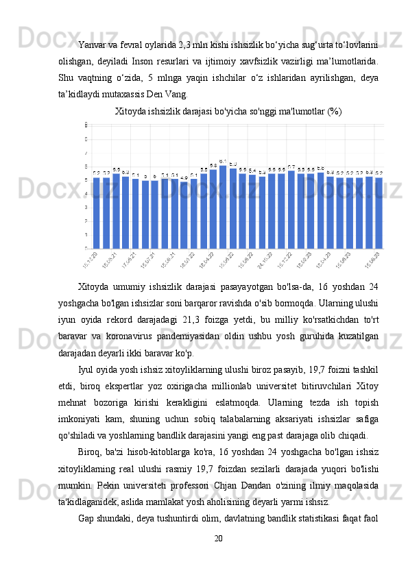 Yanvar va fevral oylarida 2,3 mln kishi ishsizlik bo‘yicha sug‘urta to‘lovlarini
olishgan,   deyiladi   Inson   resurlari   va   ijtimoiy   xavfsizlik   vazirligi   ma’lumotlarida.
Shu   vaqtning   o‘zida,   5   mlnga   yaqin   ishchilar   o‘z   ishlaridan   ayrilishgan,   deya
ta’kidlaydi mutaxassis Den Vang. 
Xitoyda ishsizlik darajasi bo'yicha so'nggi ma'lumotlar (%)
Xitoyda   umumiy   ishsizlik   darajasi   pasayayotgan   bo'lsa-da,   16   yoshdan   24
yoshgacha bo'lgan ishsizlar soni barqaror ravishda o'sib bormoqda. Ularning ulushi
iyun   oyida   rekord   darajadagi   21,3   foizga   yetdi,   bu   milliy   ko'rsatkichdan   to'rt
baravar   va   koronavirus   pandemiyasidan   oldin   ushbu   yosh   guruhida   kuzatilgan
darajadan deyarli ikki baravar ko'p.
Iyul oyida yosh ishsiz xitoyliklarning ulushi biroz pasayib, 19,7 foizni tashkil
etdi,   biroq   ekspertlar   yoz   oxirigacha   millionlab   universitet   bitiruvchilari   Xitoy
mehnat   bozoriga   kirishi   kerakligini   eslatmoqda.   Ularning   tezda   ish   topish
imkoniyati   kam,   shuning   uchun   sobiq   talabalarning   aksariyati   ishsizlar   safiga
qo'shiladi va yoshlarning bandlik darajasini yangi eng past darajaga olib chiqadi.
Biroq,   ba'zi   hisob-kitoblarga   ko'ra,   16   yoshdan   24   yoshgacha   bo'lgan   ishsiz
xitoyliklarning   real   ulushi   rasmiy   19,7   foizdan   sezilarli   darajada   yuqori   bo'lishi
mumkin.   Pekin   universiteti   professori   Chjan   Dandan   o'zining   ilmiy   maqolasida
ta'kidlaganidek, aslida mamlakat yosh aholisining deyarli yarmi ishsiz.
Gap shundaki, deya tushuntirdi olim, davlatning bandlik statistikasi faqat faol
20