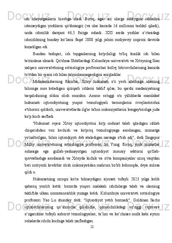 ish   izlayotganlarni   hisobga   oladi.   Biroq,   agar   siz   ularga   oddiygina   ishlashni
istamaydigan   yoshlarni   qo'shsangiz   (va   ular   kamida   16   millionni   tashkil   qiladi),
unda   ishsizlik   darajasi   46,5   foizga   oshadi.   XXI   asrda   yoshlar   o‘rtasidagi
ishsizlikning   bunday   ko‘lami   faqat   2008   yilgi   jahon   moliyaviy   inqirozi   davrida
kuzatilgan edi.
Bundan   tashqari,   ish   topganlarning   ko'pchiligi   to'liq   kunlik   ish   bilan
ta'minlana olmadi. Qo'shma Shtatlardagi Kolumbiya universiteti va Xitoyning Sian
xalqaro universitetining sotsiologiya professorlari kollej bitiruvchilarining kamida
to'rtdan bir qismi ish bilan ta'minlanmaganligini aniqladilar.
Mutaxassislarning   fikricha,   Xitoy   hukumati   o'z   yosh   aholisiga   ularning
bilimiga   mos   keladigan   qiziqarli   ishlarni   taklif   qilsa,   bu   qarshi   madaniyatning
tarqalishining   oldini   olish   mumkin.   Ammo   so'nggi   o'n   yilliklarda   mamlakat
hukumati   iqtisodiyotning   yuqori   texnologiyali   tarmoqlarini   rivojlantirishni
e'tiborsiz qoldirib, universitetlarda ilg'or ta'lim imkoniyatlarini kengaytirishga juda
ko'p kuch sarfladi.
"Hukumat   rejasi   Xitoy   iqtisodiyotini   ko'p   mehnat   talab   qiladigan   ishlab
chiqarishdan   voz   kechish   va   ko'proq   texnologiyaga   asoslangan,   xizmatga
yo'naltirilgan,   bilim   iqtisodiyoti   deb  ataladigan   narsaga   o'tish   edi",   dedi   Singapur
Milliy   universitetining   sotsiologiya   professori   Jin   Yung.   Biroq,   yirik   xizmatlar
sohasiga   ega   gullab-yashnayotgan   iqtisodiyot   xususiy   sektorni   qo'llab-
quvvatlashga   asoslanadi   va   Xitoyda   kichik   va   o'rta   kompaniyalar   uzoq   vaqtdan
beri imtiyozli kreditlar olish imkoniyatidan mahrum bo'lib kelmoqda, deya xulosa
qildi u.
Hukumatning   uzoqni   ko'ra   bilmaydigan   siyosati   tufayli   2023   yilga   kelib
qabariq   yorilib   ketdi:   bozorda   yuqori   malakali   ishchilarga   talab   va   ularning
taklifida   ulkan   nomutanosiblik   yuzaga   keldi.   Kolumbiya   universiteti   sotsiologiya
professori   Yao   Lu   shunday   dedi:   "Iqtisodiyot   yetib   bormadi".   Goldman   Sachs
iqtisodchilarining   qo‘shimcha   qilishicha,   qonunchilikdagi   so‘nggi   repressiv
o‘zgarishlar   tufayli   axborot   texnologiyalari,   ta’lim   va   ko‘chmas   mulk   kabi   ayrim
sohalarda ishchi kuchiga talab zaiflashgan.
21