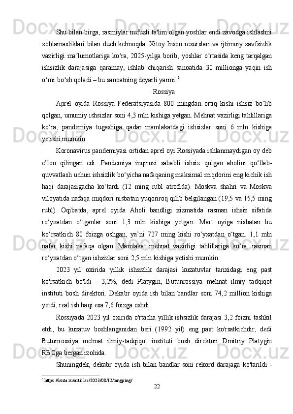 Shu bilan birga, rasmiylar nufuzli ta'lim olgan yoshlar endi zavodga ishlashni
xohlamasliklari bilan duch kelmoqda. Xitoy Inson resurslari va ijtimoiy xavfsizlik
vazirligi  ma lumotlariga ko ra, 2025-yilga borib, yoshlar  o rtasida keng tarqalganʼ ʻ ʻ
ishsizlik   darajasiga   qaramay,   ishlab   chiqarish   sanoatida   30   millionga   yaqin   ish
o rni bo sh qoladi – bu sanoatning deyarli yarmi.	
ʻ ʻ 6
Rossiya
Aprel   oyida   Rossiya   Federatsiyasida   800   mingdan   ortiq   kishi   ishsiz   bo‘lib
qolgan, umumiy ishsizlar soni 4,3 mln kishiga yetgan. Mehnat vazirligi tahlillariga
ko‘ra,   pandemiya   tugashiga   qadar   mamlakatdagi   ishsizlar   soni   6   mln   kishiga
yetishi mumkin. 
Koronavirus pandemiyasi ortidan aprel oyi Rossiyada ishlanmaydigan oy deb
e’lon   qilingan   edi.   Pandemiya   inqirozi   sababli   ishsiz   qolgan   aholini   qo‘llab-
quvvatlash uchun ishsizlik bo‘yicha nafaqaning maksimal miqdorini eng kichik ish
haqi   darajasigacha   ko‘tardi   (12   ming   rubl   atrofida).   Moskva   shahri   va   Moskva
viloyatida nafaqa miqdori nisbatan yuqoriroq qilib belgilangan (19,5 va 15,5 ming
rubl).   Oqibatda,   aprel   oyida   Aholi   bandligi   xizmatida   rasman   ishsiz   sifatida
ro‘yxatdan   o‘tganlar   soni   1,3   mln   kishiga   yetgan.   Mart   oyiga   nisbatan   bu
ko‘rsatkich   80   foizga   oshgan,   ya’ni   727   ming   kishi   ro‘yxatdan   o‘tgan.   1,1   mln
nafar   kishi   nafaqa   olgan.   Mamlakat   mehnat   vazirligi   tahlillariga   ko‘ra,   rasman
ro‘yxatdan o‘tgan ishsizlar soni 2,5 mln kishiga yetishi mumkin.
2023   yil   oxirida   yillik   ishsizlik   darajasi   kuzatuvlar   tarixidagi   eng   past
ko'rsatkich   bo'ldi   -   3,2%,   dedi   Platygin,   Butunrossiya   mehnat   ilmiy   tadqiqot
instituti   bosh   direktori.   Dekabr   oyida   ish   bilan   bandlar   soni   74,2   million   kishiga
yetdi, real ish haqi esa 7,6 foizga oshdi.
Rossiyada  2023 yil  oxirida o'rtacha yillik ishsizlik darajasi  3,2 foizni tashkil
etdi,   bu   kuzatuv   boshlanganidan   beri   (1992   yil)   eng   past   ko'rsatkichdir,   dedi
Butunrossiya   mehnat   ilmiy-tadqiqot   instituti   bosh   direktori   Dmitriy   Platygin
RBCga bergan izohida.
Shuningdek,   dekabr   oyida   ish   bilan   bandlar   soni   rekord   darajaga   ko'tarildi   -
6
 https://lenta.ru/articles/2023/08/12/tangping/
22 