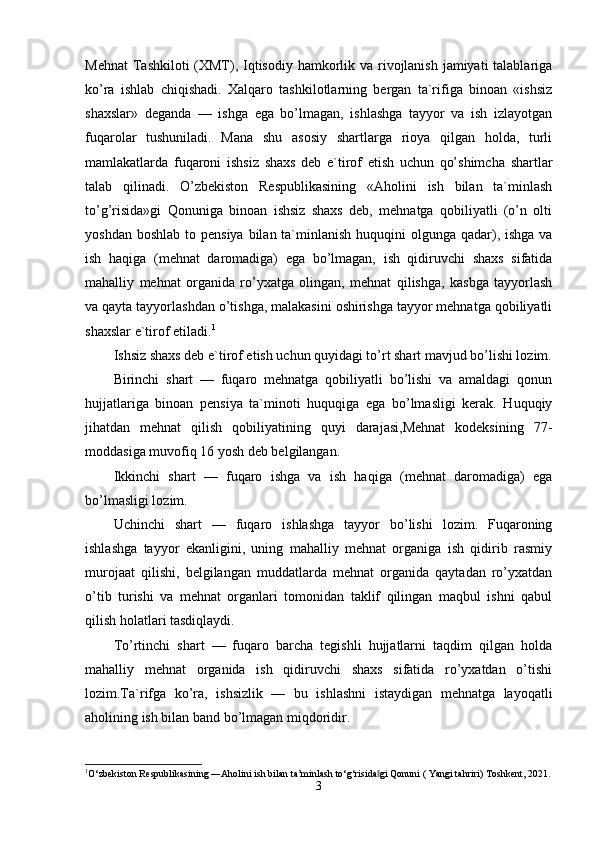 Mehnat  Tashkiloti (XMT), Iqtisodiy hamkorlik va rivojlanish  jamiyati  talablariga
ko’ra   ishlab   chiqishadi.   Xalqaro   tashkilotlarning   bergan   ta`rifiga   binoan   «ishsiz
shaxslar»   deganda   —   ishga   ega   bo’lmagan,   ishlashga   tayyor   va   ish   izlayotgan
fuqarolar   tushuniladi.   Mana   shu   asosiy   shartlarga   rioya   qilgan   holda,   turli
mamlakatlarda   fuqaroni   ishsiz   shaxs   deb   e`tirof   etish   uchun   qo’shimcha   shartlar
talab   qilinadi.   O’zbekiston   Respublikasining   «Aholini   ish   bilan   ta`minlash
to’g’risida»gi   Qonuniga   binoan   ishsiz   shaxs   deb,   mehnatga   qobiliyatli   (o’n   olti
yoshdan boshlab  to pensiya  bilan ta`minlanish  huquqini  olgunga  qadar), ishga  va
ish   haqiga   (mehnat   daromadiga)   ega   bo’lmagan,   ish   qidiruvchi   shaxs   sifatida
mahalliy   mehnat   organida   ro’yxatga   olingan,   mehnat   qilishga,   kasbga   tayyorlash
va qayta tayyorlashdan o’tishga, malakasini oshirishga tayyor mehnatga qobiliyatli
shaxslar e`tirof etiladi. 1
Ishsiz shaxs deb e`tirof etish uchun quyidagi to’rt shart mavjud bo’lishi lozim.
Birinchi   shart   —   fuqaro   mehnatga   qobiliyatli   bo’lishi   va   amaldagi   qonun
hujjatlariga   binoan   pensiya   ta`minoti   huquqiga   ega   bo’lmasligi   kerak.   Huquqiy
jihatdan   mehnat   qilish   qobiliyatining   quyi   darajasi,Mehnat   kodeksining   77-
moddasiga muvofiq 16 yosh deb belgilangan.
Ikkinchi   shart   —   fuqaro   ishga   va   ish   haqiga   (mehnat   daromadiga)   ega
bo’lmasligi lozim. 
Uchinchi   shart   —   fuqaro   ishlashga   tayyor   bo’lishi   lozim.   Fuqaroning
ishlashga   tayyor   ekanligini,   uning   mahalliy   mehnat   organiga   ish   qidirib   rasmiy
murojaat   qilishi,   belgilangan   muddatlarda   mehnat   organida   qaytadan   ro’yxatdan
o’tib   turishi   va   mehnat   organlari   tomonidan   taklif   qilingan   maqbul   ishni   qabul
qilish holatlari tasdiqlaydi. 
To’rtinchi   shart   —   fuqaro   barcha   tegishli   hujjatlarni   taqdim   qilgan   holda
mahalliy   mehnat   organida   ish   qidiruvchi   shaxs   sifatida   ro’yxatdan   o’tishi
lozim.Ta`rifga   ko’ra,   ishsizlik   —   bu   ishlashni   istaydigan   mehnatga   layoqatli
aholining ish bilan band bo’lmagan miqdoridir.
1
O‘zbekiston Respublikasining ―Aholini ish bilan ta’minlash to‘g‘risida gi Qonuni ( Yangi tahriri) Toshkent, 2021.‖
3