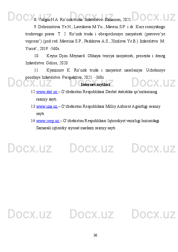 8. Volgin N.A. Ro’nok truda. Izdatelstvo: Ekzamen, 2021.
9. Dobroxotova Ye.N., Lavrikova M.Yu., Mavrin S.P. i dr. Kurs rossiyskogo
trudovogo   prava:   T.   2:   Ro’nok   truda   i   obespecheniye   zanyatosti   (pravovo’ye
voproso’) (pod red. Mavrina S.P., Pashkova A.S., Xoxlova Ye.B.) Izdatelstvo: M:
Yurist’, 2019. -560s.
10. Keyns   Djon   Meynard.   Obhaya   teoriya   zanyatosti,   prosenta   i   deneg
Izdatelstvo: Gelios, 2020.
11. Kyazimov   K.   Ro’nok   truda   i   zanyatost   naseleniya:   Uchebnoye
posobiye Izdatelstvo: Perspektiva, 2021. -368s.
Internet saytlari
12. www.stat.uz        – O‘zbekiston Respublikasi Davlat statistika qo‘mitasining 
rasmiy sayti. 
13. www.uza.uz        – O‘zbekiston Respublikasi Milliy Axborot Agentligi rasmiy 
sayti. 
14. www.ceep.uz        – O‘zbekiston Respublikasi Iqtisodiyot vazirligi huzuridagi 
Samarali iqtisodiy siyosat markazi rasmiy sayti. 
36 