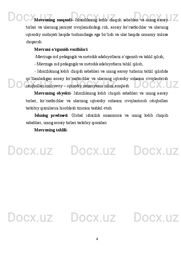 Mavzuning   maqsadi -   Ishsizlikning   kelib   chiqish   sabablari   va   uning   asosiy
turlari   va   ularning   jamiyat   rivojlanishidagi   roli ,   asosiy   ko’rsatkichlar   va   ularning
iqtisodiy mohiyati haqida tushunchaga ega bo lish va ular haqida umumiy xulosaʻ
chiqarish.
Mavzuni o rganish vazifalari:	
ʻ
-Mavzuga oid pedagogik va metodik adabiyotlarni o’rganish va tahlil qilish;
- Mavzuga oid pedagogik va metodik adabiyotlarni tahlil qilish;
- Ishsizlikning kelib chiqish sabablari va uning asosiy turlarini tahlil qilishda
qo’llaniladigan   asosiy   ko’rsatkichlar   va   ularning   iqtisodiy   sohasini   rivojlantirish
istiqbollari moliyaviy – iqtisodiy nazariyasini rolini aniqlash.
Mavzuning   obyekti -   Ishsizlikning   kelib   chiqish   sabablari   va   uning   asosiy
turlari ,   ko’rsatkichlar   va   ularning   iqtisodiy   sohasini   rivojlantirish   istiqbollari
tarkibiy qismilarini hisoblash tizimini tashkil etish
Ishning   predmeti -   Global   ishsizlik   muammosi   va   uning   kelib   chiqish
sabablari, uning asosiy turlari tarkibiy qismilari.
Mavzuning tahlili.
4