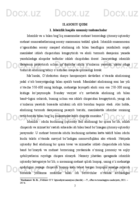 II.ASOSIY QISM
1. Ishsizlik haqida umumiy tushunchalar
Ishsizlik va u bilan bog‘liq muammolar mehnat bozoridagi ijtimoiy-iqtisodiy
mehnat munosabatlarining asosiy mazmunini tashkil qiladi. Ishsizlik muammosini
o‘rganishdan   asosiy   maqsad   aholining   ish   bilan   bandligini   yaxshilash   orqali
mamlakat   ishlab   chiqarishini   kengaytirish   va   aholi   turmush   darajasini   yanada
yaxshilashga   aloqador   tadbirlar   ishlab   chiqishdan   iborat.   Jamiyatdagi   ishsizlik
darajasini   pasaytirish   uchun   qo‘shimcha   ishchi   o‘rinlarini   yaratish,   ularni   ishga
tushirish aholining tabiiy o‘sishidan oraqada qolmasligi kerak.
Ma’lumki,   O‘zbekiston   dunyo   hamjamiyati   davlatlari   o‘rtasida   aholisining
jadal   o‘sib   borayotganligi   bilan   ajralib   turadi.   Mamlakat   aholisining   soni   har   yili
o‘rtacha   550-600   ming   kishiga,   mehnatga   layoqatli   aholi   soni   esa   250-300   ming
kishiga   ko‘paymoqda.   Bunday   vaziyat   o‘z   navbatida   aholining   ish   bilan
band¬ligini   oshirish,   buning   uchun   esa   ishlab   chiqarishni   kengaytirish,   yangi   ish
o‘rinlarini   yaratish   borasida   uzluksiz   ish   olib   borishni   taqozo   etadi.   Aks   holda,
aholining   turmush   darajasining   pasayib   borishi,   mamlakatda   ishsizlar   sonining
ortib borishi bilan bog‘liq muammolar kelib chiqishi mumkin. 2
Ishsizlik - ishchi kuchining (iqtisodiy faol aholining) bir qismi bo‘lib, ishlab
chiqarish va xizmat ko‘rsatish sohasida ish bilan band bo‘lmagan ijtimoiy-iqtisodiy
jarayondir. U mehnat  bozorida ishchi  kuchining nisbatan katta taklifi bilan ishchi
kuchi   talabi   o‘rtasida   mavjud   bo‘ladigan   nomuvofiqlikni   aks   ettiradi.   Natijada
iqtisodiy   faol   aholining   bir   qismi   tovar   va   xizmatlar   ishlab   chiqarishda   ish   bilan
band   bo‘lmaydi   va   mehnat   bozorining   yordamida   o‘zining   jismoniy   va   aqliy
qobiliyatlarini   ruyobga   chiqara   olmaydi.   Nazariy   jihatdan   qaraganda   ishsizlik
iqtisodiy kategoriya bo‘lib, u insonning mehnat qilish huquqi, uning o‘z mehnatga
qodirligini   yuzaga   chiqarish   huquqi   kabi   tabiat   bergan   huquqini   amalga   oshirish
borasida   yollanma   xodimlar   bilan   ish   beruvchilar   o‘rtasida   kechadigan
2
Shodmonov Sh.Sh., G’afurov U.V. Iqtisodiyot nazariyasi (darslik). – T., «Fan va texnologiya» nashriyoti, 2021. – 
245 b.
5 