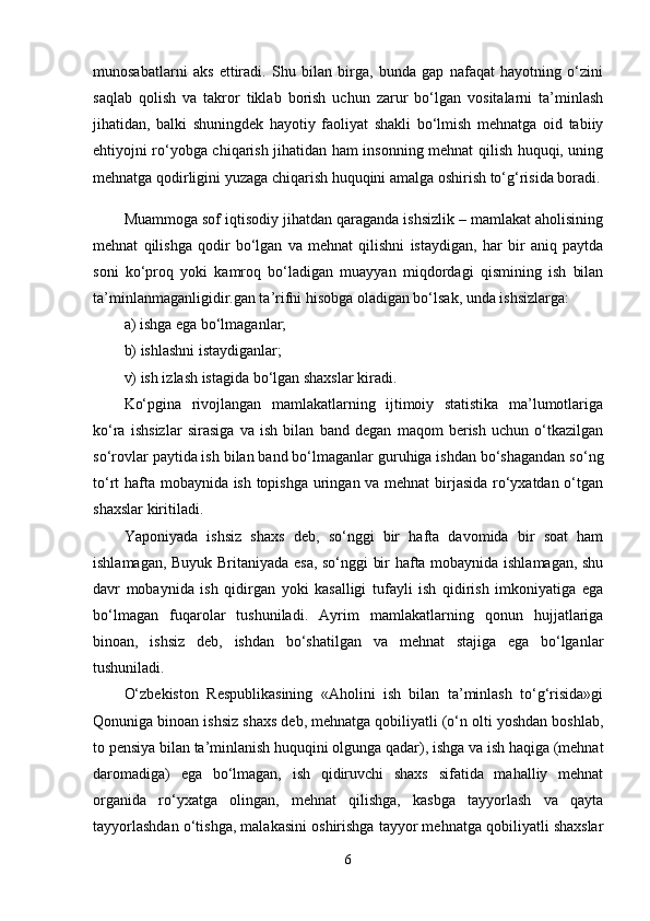 munosabatlarni   aks   ettiradi.   Shu   bilan   birga,   bunda   gap   nafaqat   hayotning   o‘zini
saqlab   qolish   va   takror   tiklab   borish   uchun   zarur   bo‘lgan   vositalarni   ta’minlash
jihatidan,   balki   shuningdek   hayotiy   faoliyat   shakli   bo‘lmish   mehnatga   oid   tabiiy
ehtiyojni ro‘yobga chiqarish jihatidan ham insonning mehnat qilish huquqi, uning
mehnatga qodirligini yuzaga chiqarish huquqini amalga oshirish to‘g‘risida boradi.
Muammoga sof iqtisodiy jihatdan qaraganda ishsizlik – mamlakat aholisining
mehnat   qilishga   qodir   bo‘lgan   va   mehnat   qilishni   istaydigan,   har   bir   aniq   paytda
soni   ko‘proq   yoki   kamroq   bo‘ladigan   muayyan   miqdordagi   qismining   ish   bilan
ta’minlanmaganligidir.gan ta’rifni hisobga oladigan bo‘lsak, unda ishsizlarga:
a) ishga ega bo‘lmaganlar;
b) ishlashni istaydiganlar;
v) ish izlash istagida bo‘lgan shaxslar kiradi.
Ko‘pgina   rivojlangan   mamlakatlarning   ijtimoiy   statistika   ma’lumotlariga
ko‘ra   ishsizlar   sirasiga   va   ish   bilan   band   degan   maqom   berish   uchun   o‘tkazilgan
so‘rovlar paytida ish bilan band bo‘lmaganlar guruhiga ishdan bo‘shagandan so‘ng
to‘rt hafta mobaynida ish topishga uringan va mehnat birjasida ro‘yxatdan o‘tgan
shaxslar kiritiladi.
Yaponiyada   ishsiz   shaxs   deb,   so‘nggi   bir   hafta   davomida   bir   soat   ham
ishlamagan, Buyuk Britaniyada esa, so‘nggi bir hafta mobaynida ishlamagan, shu
davr   mobaynida   ish   qidirgan   yoki   kasalligi   tufayli   ish   qidirish   imkoniyatiga   ega
bo‘lmagan   fuqarolar   tushuniladi.   Ayrim   mamlakatlarning   qonun   hujjatlariga
binoan,   ishsiz   deb,   ishdan   bo‘shatilgan   va   mehnat   stajiga   ega   bo‘lganlar
tushuniladi.
O‘zbekiston   Respublikasining   «Aholini   ish   bilan   ta’minlash   to‘g‘risida»gi
Qonuniga binoan ishsiz shaxs deb, mehnatga qobiliyatli (o‘n olti yoshdan boshlab,
to pensiya bilan ta’minlanish huquqini olgunga qadar), ishga va ish haqiga (mehnat
daromadiga)   ega   bo‘lmagan,   ish   qidiruvchi   shaxs   sifatida   mahalliy   mehnat
organida   ro‘yxatga   olingan,   mehnat   qilishga,   kasbga   tayyorlash   va   qayta
tayyorlashdan o‘tishga, malakasini oshirishga tayyor mehnatga qobiliyatli shaxslar
6