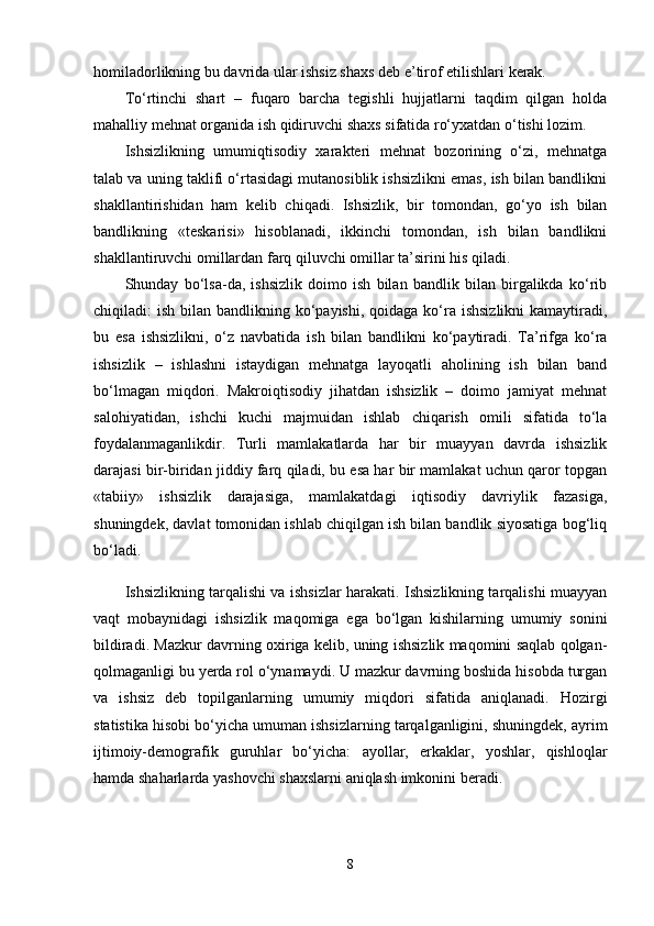 homiladorlikning bu davrida ular ishsiz shaxs deb e’tirof etilishlari kerak.
To‘rtinchi   shart   –   fuqaro   barcha   tegishli   hujjatlarni   taqdim   qilgan   holda
mahalliy mehnat organida ish qidiruvchi shaxs sifatida ro‘yxatdan o‘tishi lozim.
Ishsizlikning   umumiqtisodiy   xarakteri   mehnat   bozorining   o‘zi,   mehnatga
talab va uning taklifi o‘rtasidagi mutanosiblik ishsizlikni emas, ish bilan bandlikni
shakllantirishidan   ham   kelib   chiqadi.   Ishsizlik,   bir   tomondan,   go‘yo   ish   bilan
bandlikning   «teskarisi»   hisoblanadi,   ikkinchi   tomondan,   ish   bilan   bandlikni
shakllantiruvchi omillardan farq qiluvchi omillar ta’sirini his qiladi.
Shunday   bo‘lsa-da,   ishsizlik   doimo   ish   bilan   bandlik   bilan   birgalikda   ko‘rib
chiqiladi:  ish bilan bandlikning ko‘payishi, qoidaga ko‘ra ishsizlikni  kamaytiradi,
bu   esa   ishsizlikni,   o‘z   navbatida   ish   bilan   bandlikni   ko‘paytiradi.   Ta’rifga   ko‘ra
ishsizlik   –   ishlashni   istaydigan   mehnatga   layoqatli   aholining   ish   bilan   band
bo‘lmagan   miqdori.   Makroiqtisodiy   jihatdan   ishsizlik   –   doimo   jamiyat   mehnat
salohiyatidan,   ishchi   kuchi   majmuidan   ishlab   chiqarish   omili   sifatida   to‘la
foydalanmaganlikdir.   Turli   mamlakatlarda   har   bir   muayyan   davrda   ishsizlik
darajasi bir-biridan jiddiy farq qiladi, bu esa har bir mamlakat uchun qaror topgan
«tabiiy»   ishsizlik   darajasiga,   mamlakatdagi   iqtisodiy   davriylik   fazasiga,
shuningdek, davlat tomonidan ishlab chiqilgan ish bilan bandlik siyosatiga bog‘liq
bo‘ladi.
Ishsizlikning tarqalishi va ishsizlar harakati. Ishsizlikning tarqalishi muayyan
vaqt   mobaynidagi   ishsizlik   maqomiga   ega   bo‘lgan   kishilarning   umumiy   sonini
bildiradi. Mazkur davrning oxiriga kelib, uning ishsizlik maqomini saqlab qolgan-
qolmaganligi bu yerda rol o‘ynamaydi. U mazkur davrning boshida hisobda turgan
va   ishsiz   deb   topilganlarning   umumiy   miqdori   sifatida   aniqlanadi.   Hozirgi
statistika hisobi bo‘yicha umuman ishsizlarning tarqalganligini, shuningdek, ayrim
ijtimoiy-demografik   guruhlar   bo‘yicha:   ayollar,   erkaklar,   yoshlar,   qishloqlar
hamda shaharlarda yashovchi shaxslarni aniqlash imkonini beradi.
8 