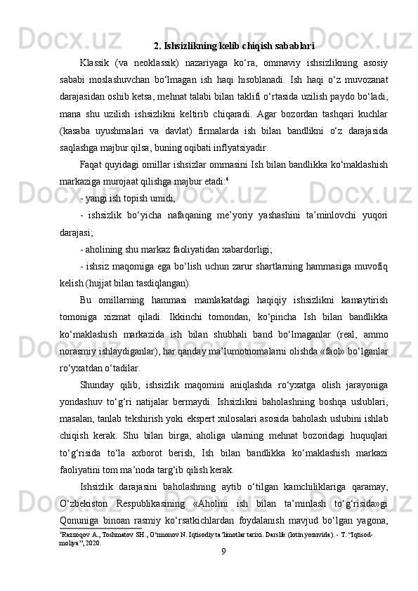 2. Ishsizlikning kelib chiqish sabablari
Klassik   (va   neoklassik)   nazariyaga   ko‘ra,   ommaviy   ishsizlikning   asosiy
sababi   moslashuvchan   bo‘lmagan   ish   haqi   hisoblanadi.   Ish   haqi   o‘z   muvozanat
darajasidan oshib ketsa, mehnat talabi bilan taklifi o‘rtasida uzilish paydo bo‘ladi,
mana   shu   uzilish   ishsizlikni   keltirib   chiqaradi.   Agar   bozordan   tashqari   kuchlar
(kasaba   uyushmalari   va   davlat)   firmalarda   ish   bilan   bandlikni   o‘z   darajasida
saqlashga majbur qilsa, buning oqibati inflyatsiyadir.
Faqat quyidagi omillar ishsizlar ommasini Ish bilan bandlikka ko‘maklashish
markaziga murojaat qilishga majbur etadi: 4
- yangi ish topish umidi;
-   ishsizlik   bo‘yicha   nafaqaning   me’yoriy   yashashini   ta’minlovchi   yuqori
darajasi;
- aholining shu markaz faoliyatidan xabardorligi;
- ishsiz  maqomiga ega  bo‘lish  uchun zarur  shartlarning hammasiga  muvofiq
kelish (hujjat bilan tasdiqlangan).
Bu   omillarning   hammasi   mamlakatdagi   haqiqiy   ishsizlikni   kamaytirish
tomoniga   xizmat   qiladi.   Ikkinchi   tomondan,   ko‘pincha   Ish   bilan   bandlikka
ko‘maklashish   markazida   ish   bilan   shubhali   band   bo‘lmaganlar   (real,   ammo
norasmiy ishlaydiganlar), har qanday ma’lumotnomalarni olishda «faol» bo‘lganlar
ro‘yxatdan o‘tadilar.
Shunday   qilib,   ishsizlik   maqomini   aniqlashda   ro‘yxatga   olish   jarayoniga
yondashuv   to‘g‘ri   natijalar   bermaydi.   Ishsizlikni   baholashning   boshqa   uslublari,
masalan, tanlab tekshirish yoki ekspert xulosalari asosida baholash uslubini ishlab
chiqish   kerak.   Shu   bilan   birga,   aholiga   ularning   mehnat   bozoridagi   huquqlari
to‘g‘risida   to‘la   axborot   berish,   Ish   bilan   bandlikka   ko‘maklashish   markazi
faoliyatini tom ma’noda targ‘ib qilish kerak.
Ishsizlik   darajasini   baholashning   aytib   o‘tilgan   kamchiliklariga   qaramay,
O‘zbekiston   Respublikasining   «Aholini   ish   bilan   ta’minlash   to‘g‘risida»gi
Qonuniga   binoan   rasmiy   ko‘rsatkichlardan   foydalanish   mavjud   bo‘lgan   yagona,
4
Razzoqov A., Toshmatov SH., O‘rmonov N. Iqtisodiy ta’limotlar tarixi. Darslik (lotin yozuvida). - T. “Iqtisod-
moliya”, 2020.
9 