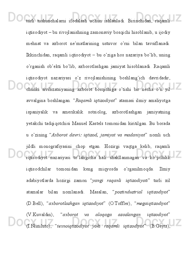 turli   tushunchalarni   ifodalash   uchun   ishlatiladi.   Birinchidan,   raqamli
iqtisodiyot – bu   rivojlanishning   zamonaviy   bosqichi   hisoblanib,   u   ijodiy
mehnat   va   axborot   ne’matlarining   ustuvor   o’rni   bilan   tavsiflanadi.
Ikkinchidan, raqamli  iqtisodiyot  –   bu o’ziga hos nazariya bo’lib, uning
o’rganish   ob’ekti   bo’lib,   axborotlashgan   jamiyat   hisoblanadi.   Raqamli
iqtisodiyot   nazariyasi   o’z   rivojlanishining   boshlang’ich   davridadir,
chunki   sivilizatsiyaning   axborot   bosqichiga   o’tishi   bir   necha   o’n   yil
avvalgina   boshlangan.   “ Raqamli   iqtisodiyot ”   atamasi   ilmiy   amaliyotga
ispaniyalik   va   amerikalik   sotsiolog,   axborotlashgan   jamiyatning
yetakchi   tadqiqotchisi   Manuel   Kastels   tomonidan   kiritilgan.  Bu  borada
u   o’zining   “ Axborot   davri:   iqtisod,   jamiyat   va   madaniyat ”   nomli   uch
jildli   monografiyasini   chop   etgan.   Hozirgi   vaqtga   kelib,   raqamli
iqtisodiyot   nazariyasi   to’laligicha   hali   shakllanmagan   va   ko’pchilik
iqtisodchilar   tomonidan   keng   miqyosda   o’rganilmoqda.   Ilmiy
adabiyotlarda   hozirgi   zamon   “ yangi   raqanli   iqtisodiyoti ”   turli   xil
atamalar   bilan   nomlanadi.   Masalan,   “ postindustrial   iqtisodiyot ”
(D.Bell),   “ axborotlashgan   iqtisodiyot ”   (O.Toffler),   “ megaiqtisodiyot ”
(V.Kuvaldin),   “ axborot   va   aloqaga   asoslangan   iqtisodiyot ”
(I.Niiniluto),   “ texnoiqtisodiyot   yoki   raqamli   iqtisodiyot ”   (B.Geyts),