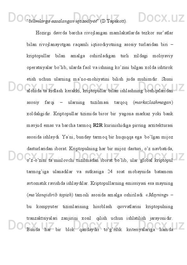 “ bilimlarga   asoslangan   iqtisodiyot ”   (D.Tapskott).
Hozirgi   davrda   barcha   rivojlangan   mamlakatlarda   tezkor   sur’atlar
bilan   rivojlanayotgan   raqamli   iqtisodiyotning   asosiy   turlaridan   biri   –
kriptopullar   bilan   amalga   oshiriladigan   turli   xildagi   moliyaviy
operatsiyalar bo’lib, ularda faol   va ishning ko’zini bilgan xolda ishtirok
etish   uchun   ularning   ma’no-mohiyatini   bilish   juda   muhimdir.   Shuni
alohida   ta`kidlash   kerakki,   kriptopullar   bilan   ishlashning   boshqalaridan
asosiy   farqi   –   ularning   tuzilmasi   tarqoq   ( markazlashmagan )
xoldaligidir.   Kriptopullar   tizimida   biror   bir   yagona   markaz   yoki   bank
mavjud   emas   va   barcha   tarmoq   R2R   kurinishidiga   pirring   arxitekturasi
asosida   ishlaydi.   Ya`ni,   bunday   tarmoq   bir   huquqqa   ega   bo’lgan   mijoz
dasturlaridan iborat.   Kriptopulning har bir mijoz dasturi, o’z navbatida,
o’z-o’zini   ta`minlovchi   tuzilmadan   iborat   bo’lib,   ular   global   kriptopul
tarmog’iga   ulanadilar   va   sutkasiga   24   soat   mobaynida   batamom
avtomatik   ravishda ishlaydilar.   Kriptopullarning emissiyasi esa mayning
( ma’danqidirib   topish )  tamoili  asosida   amalga  oshiriladi.   « Mayning » –
bu   kompyuter   tizimlarining   hisoblash   quvvatlarini   kriptopulning
tranzaktsiyalari   zanjirini   xosil   qilish   uchun   ishlatilish   jarayonidir.
Bunda   har   bir   blok   qandaydir   to’g’rilik   kriteriyalariga   hamda
