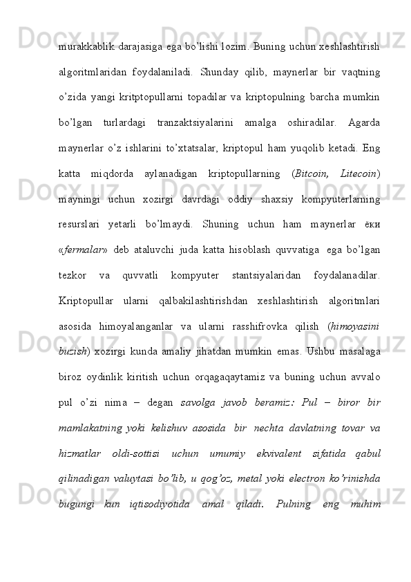 murakkablik darajasiga ega bo’lishi lozim. Buning uchun xeshlashtirish
algoritmlaridan   foydalaniladi.   Shunday   qilib,   maynerlar   bir   vaqtning
o’zida   yangi   kritptopullarni   topadilar   va   kriptopulning   barcha   mumkin
bo’lgan   turlardagi   tranzaktsiyalarini   amalga   oshiradilar.   Agarda
maynerlar   o’z   ishlarini   to’xtatsalar,   kriptopul   ham   yuqolib   ketadi.   Eng
katta   miqdorda   aylanadigan   kriptopullarning   ( Bitcoin,   Litecoin )
mayningi   uchun   xozirgi   davrdagi   oddiy   shaxsiy   kompyuterlarning
resurslari   yetarli   bo’lmaydi.   Shuning   uchun   ham   maynerlar   ёки
« fermalar »   deb   ataluvchi   juda   katta   hisoblash   quvvatiga   ega   bo’lgan
tezkor   va   quvvatli   kompyuter   stantsiyalaridan   foydalanadilar.
Kriptopullar   ularni   qalbakilashtirishdan   xeshlashtirish   algoritmlari
asosida   himoyalanganlar   va   ularni   rasshifrovka   qilish   ( himoyasini
buzish )   xozirgi   kunda   amaliy   jihatdan   mumkin   emas.   Ushbu   masalaga
biroz   oydinlik   kiritish   uchun   orqagaqaytamiz   va   buning   uchun   avvalo
pul   o’zi   nima   –   degan   savolga   javob   beramiz:   Pul   –   biror   bir
mamlakatning   yoki   kelishuv   asosida   bir   nechta   davlatning   tovar   va
hizmatlar   oldi-sottisi   uchun   umumiy   ekvivalent   sifatida   qabul
qilinadigan   valuytasi   bo’lib,   u   qog’oz,   metal   yoki   electron   ko’rinishda
bugungi   kun   iqtisodiyotida   amal   qiladi.   Pulning   eng   muhim