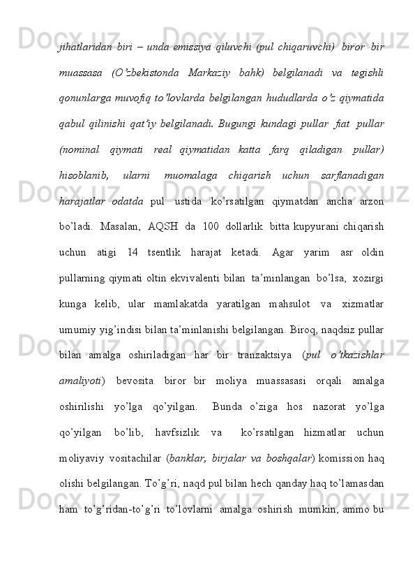 jihatlaridan   biri   –   unda   emissiya   qiluvchi   (pul   chiqaruvchi)   biror   bir
muassasa   (O’zbekistonda   Markaziy   bahk)   belgilanadi   va   tegishli
qonunlarga   muvofiq   to’lovlarda   belgilangan   hududlarda   o’z   qiymatida
qabul   qilinishi   qat’iy   belgilanadi.   Bugungi   kundagi   pullar   fiat   pullar
(nominal   qiymati   real   qiymatidan   katta   farq   qiladigan   pullar)
hisoblanib,   ularni   muomalaga   chiqarish   uchun   sarflanadigan
harajatlar   odatda   pul   ustida   ko’rsatilgan   qiymatdan   ancha   arzon
bo’ladi.   Masalan,   AQSH   da   100   dollarlik   bitta   kupyurani   chiqarish
uchun   atigi   14   tsentlik   harajat   ketadi.   Agar   yarim   asr   oldin
pullarning   qiymati   oltin   ekvivalenti   bilan   ta’minlangan   bo’lsa,   xozirgi
kunga   kelib,   ular   mamlakatda   yaratilgan   mahsulot   va   xizmatlar
umumiy   yig’indisi   bilan   ta’minlanishi   belgilangan.   Biroq,   naqdsiz   pullar
bilan   amalga   oshiriladigan   har   bir   tranzaktsiya   ( pul   o’tkazishlar
amaliyoti )   bevosita   biror   bir   moliya   muassasasi   orqali   amalga
oshirilishi   yo’lga   qo’yilgan.     Bunda   o’ziga   hos   nazorat   yo’lga
qo’yilgan   bo’lib,   havfsizlik   va     ko’rsatilgan   hizmatlar   uchun
moliyaviy   vositachilar   ( banklar,   birjalar   va   boshqalar ) komission   haq
olishi   belgilangan.   To’g’ri,   naqd   pul   bilan   hech   qanday   haq   to’lamasdan
ham   to’g’ridan-to’g’ri   to’lovlarni    amalga  oshirish    mumkin,   ammo   bu