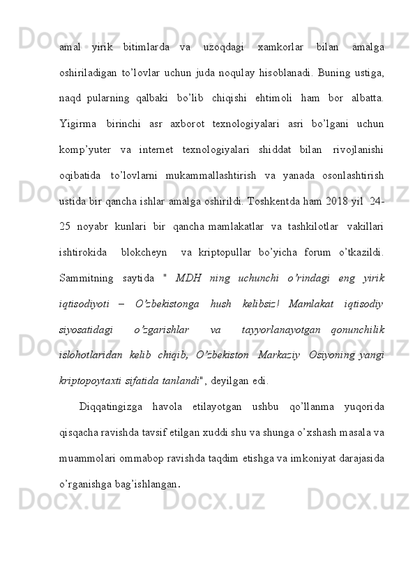 amal   yirik   bitimlarda   va   uzoqdagi   xamkorlar   bilan   amalga
oshiriladigan   to’lovlar   uchun   juda   noqulay   hisoblanadi.   Buning   ustiga,
naqd   pularning   qalbaki   bo’lib   chiqishi   ehtimoli   ham   bor   albatta.
Yigirma   birinchi   asr   axborot   texnologiyalari   asri   bo’lgani   uchun
komp’yuter   va   internet   texnologiyalari   shiddat   bilan   rivojlanishi
oqibatida   to’lovlarni   mukammallashtirish   va   yanada   osonlashtirish
ustida   bir   qancha   ishlar   amalga   oshirildi.   Toshkentda   ham   2018   yil   24-
25   noyabr   kunlari   bir   qancha   mamlakatlar   va   tashkilotlar     vakillari
ishtirokida     blokcheyn     va   kriptopullar   bo’yicha   forum   o’tkazildi.
Sammitning   saytida   "   MDH   ning   uchunchi   o’rindagi   eng   yirik
iqtisodiyoti   –   O’zbekistonga   hush   kelibsiz!   Mamlakat   iqtisodiy
siyosatidagi     o’zgarishlar     va     tayyorlanayotgan   qonunchilik
islohotlaridan   kelib   chiqib,   O’zbekiston     Markaziy     Osiyoning   yangi
kriptopoytaxti   sifatida   tanlandi ",   deyilgan   edi.
Diqqatingizga   havola   etilayotgan   ushbu   qo’llanma   yuqorida
qisqacha   ravishda   tavsif   etilgan   xuddi   shu   va   shunga   o’xshash   masala   va
muammolari   ommabop   ravishda   taqdim   etishga   va   imkoniyat   darajasida
o’rganishga   bag’ishlangan .