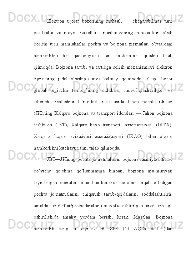 Elektron   tijorat   bozorining   mahsuli   —   chegarabilmas   turli
posilkalar   va   mayda   paketlar   almashinuvining   kundan-kun   o’sib
borishi   turli   mamlakatlar   pochta   va   bojxona   xizmatlari   o’rtasidagi
hamkorlikni   har   qachongidan   ham   mukammal   qilishni   talab
qilmoqda.   Bojxona   tartibi   va   tartibga   solish   mexanizmlari   elektron
tijoratning   jadal   o’sishiga   mos   kelmay   qolmoqda.   Yangi   bozor
global   logistika   tarmog’ining   uzluksiz,   muvofiqlashtirilgan   va
ishonchli   ishlashini   ta’minlash   masalasida   Jahon   pochta   ittifoqi
(JPI)ning   Xalqaro   bojxona   va   transport   idoralari   —   Jahon   bojxona
tashkiloti   (JBT),   Xalqaro   havo   transporti   assotsiatsiyasi   (IATA),
Xalqaro   fuqaro   aviatsiyasi   assotsiatsiyasi   (IKAO)   bilan   o’zaro
hamkorlikni kuchaytirishni talab qilmoqda.
JBT—JPIning pochta jo’natmalarini  bojxona rasmiylashtiruvi
bo’yicha   qo’shma   qo’llanmasiga   binoan,   bojxona   ma’muriyati
tayinlangan   operator   bilan   hamkorlikda   bojxona   orqali   o’tadigan
pochta   jo’natmalarini   chiqarish   tartib-qoidalarini   soddalashtirish,
amalda standartlar/protseduralarni muvofiqlashtirilgan tarzda amalga
oshirilishida   amaliy   yordam   berishi   kerak.   Masalan,   Bojxona
hamkorlik   kengashi   qiymati   30   SPZ   (41   AQSh   dollari)dan