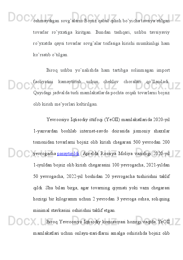 oshmaydigan sovg’alarni Bojsiz qabul qilish bo’yicha tavsiya etilgan
tovarlar   ro’yxatiga   kiritgan.   Bundan   tashqari,   ushbu   tavsiyaviy
ro’yxatda   qaysi   tovarlar   sovg’alar   toifasiga   kirishi   mumkinligi   ham
ko’rsatib o’tilgan.
Biroq   ushbu   yo’nalishda   ham   tartibga   solinmagan   import
faoliyatini   kamaytirish   uchun   cheklov   choralari   qo’llaniladi.
Quyidagi jadvalda turli mamlakatlarda pochta orqali tovarlarni bojsiz
olib kirish me’yorlari keltirilgan.
Yevroosiyo Iqtisodiy ittifoqi (YeOII) mamlakatlarida 2020-yil
1-yanvardan   boshlab   internet-savdo   doirasida   jismoniy   shaxslar
tomonidan   tovarlarni   bojsiz   olib   kirish   chegarasi   500   yevrodan   200
yevrogacha   pasaytirildi .   Aprelda   Rossiya   Moliya   vazirligi   2020-yil
1-iyuldan bojsiz olib kirish chegarasini 100 yevrogacha, 2021-yildan
50   yevrogacha,   2022-yil   boshidan   20   yevrogacha   tushirishni   taklif
qildi.   Shu   bilan   birga,   agar   tovarning   qiymati   yoki   vazn   chegarasi
hozirgi bir kilogramm uchun 2 yevrodan 3 yevroga oshsa, soliqning
minimal stavkasini oshirishni taklif etgan.
Biroq Yevroosiyo Iqtisodiy komissiyasi hozirgi vaqtda YeOII
mamlakatlari   uchun   onlayn-xaridlarni   amalga   oshirishda   bojsiz   olib