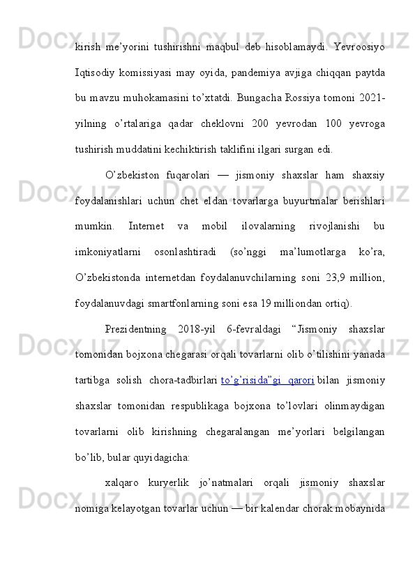 kirish   me’yorini   tushirishni   maqbul   deb   hisoblamaydi.   Yevroosiyo
Iqtisodiy   komissiyasi   may   oyida,   pandemiya   avjiga   chiqqan   paytda
bu mavzu muhokamasini to’xtatdi. Bungacha Rossiya tomoni 2021-
yilning   o’rtalariga   qadar   cheklovni   200   yevrodan   100   yevroga
tushirish muddatini kechiktirish taklifini ilgari surgan edi.
O’zbekiston   fuqarolari   —   jismoniy   shaxslar   ham   shaxsiy
foydalanishlari   uchun   chet   eldan   tovarlarga   buyurtmalar   berishlari
mumkin.   Internet   va   mobil   ilovalarning   rivojlanishi   bu
imkoniyatlarni   osonlashtiradi   (so’nggi   ma’lumotlarga   ko’ra,
O’zbekistonda   internetdan   foydalanuvchilarning   soni   23,9   million,
foydalanuvdagi smartfonlarning soni esa 19 milliondan ortiq).
Prezidentning   2018-yil   6-fevraldagi   “Jismoniy   shaxslar
tomonidan bojxona chegarasi orqali tovarlarni olib o’tilishini yanada
tartibga   solish   chora-tadbirlari   to’g’risida”gi   qarori   bilan   jismoniy
shaxslar   tomonidan   respublikaga   bojxona   to’lovlari   olinmaydigan
tovarlarni   olib   kirishning   chegaralangan   me’yorlari   belgilangan
bo’lib, bular quyidagicha:
xalqaro   kuryerlik   jo’natmalari   orqali   jismoniy   shaxslar
nomiga kelayotgan tovarlar uchun — bir kalendar chorak mobaynida 