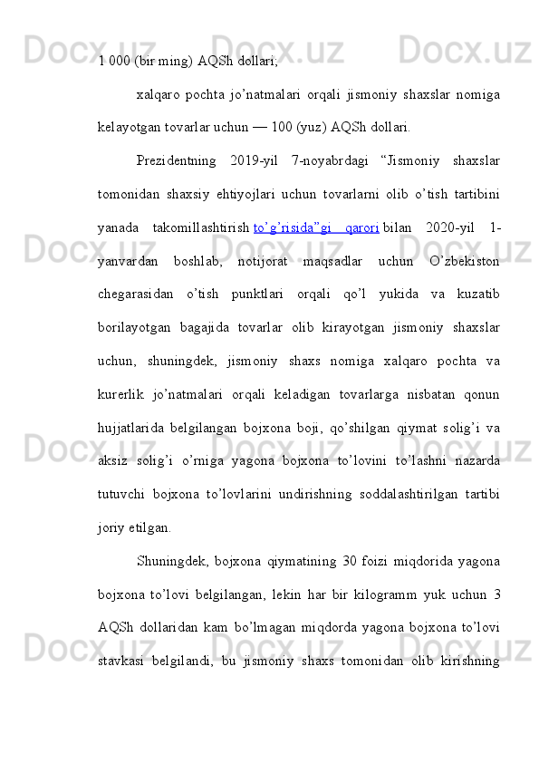 1 000 (bir ming) AQSh dollari;
xalqaro   pochta   jo’natmalari   orqali   jismoniy   shaxslar   nomiga
kelayotgan tovarlar uchun — 100 (yuz) AQSh dollari.
Prezidentning   2019-yil   7-noyabrdagi   “Jismoniy   shaxslar
tomonidan   shaxsiy   ehtiyojlari   uchun   tovarlarni   olib   o’tish   tartibini
yanada   takomillashtirish   to’g’risida”gi   qarori   bilan   2020-yil   1-
yanvardan   boshlab,   notijorat   maqsadlar   uchun   O’zbekiston
chegarasidan   o’tish   punktlari   orqali   qo’l   yukida   va   kuzatib
borilayotgan   bagajida   tovarlar   olib   kirayotgan   jismoniy   shaxslar
uchun,   shuningdek,   jismoniy   shaxs   nomiga   xalqaro   pochta   va
kurerlik   jo’natmalari   orqali   keladigan   tovarlarga   nisbatan   qonun
hujjatlarida   belgilangan   bojxona   boji,   qo’shilgan   qiymat   solig’i   va
aksiz   solig’i   o’rniga   yagona   bojxona   to’lovini   to’lashni   nazarda
tutuvchi   bojxona   to’lovlarini   undirishning   soddalashtirilgan   tartibi
joriy etilgan.
Shuningdek,   bojxona   qiymatining   30   foizi   miqdorida   yagona
bojxona   to’lovi   belgilangan,   lekin   har   bir   kilogramm   yuk   uchun   3
AQSh   dollaridan   kam   bo’lmagan   miqdorda   yagona   bojxona   to’lovi
stavkasi   belgilandi,   bu   jismoniy   shaxs   tomonidan   olib   kirishning 