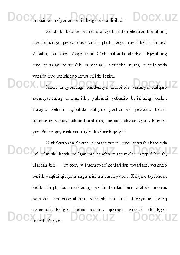 maksimal me’yorlari oshib ketganda undiriladi.
Xo’sh, bu kabi boj va soliq o’zgartirishlari elektron tijoratning
rivojlanishiga   qay   darajada   ta’sir   qiladi,   degan   savol   kelib   chiqadi.
Albatta,   bu   kabi   o’zgarishlar   O’zbekistonda   elektron   tijoratning
rivojlanishiga   to’sqinlik   qilmasligi,   aksincha   uning   mamlakatda
yanada rivojlanishiga xizmat qilishi lozim.
Jahon   miqyosidagi   pandemiya   sharoitida   aksariyat   xalqaro
aviareyslarning   to’xtatilishi,   yuklarni   yetkazib   berishning   keskin
susayib   ketishi   oqibatida   xalqaro   pochta   va   yetkazib   berish
tizimlarini   yanada   takomillashtirish,   bunda   elektron   tijorat   tizimini
yanada kengaytirish zarurligini ko’rsatib qo’ydi.
O’zbekistonda elektron tijorat tizimini rivojlantirish sharoitida
hal   qilinishi   kerak   bo’lgan   bir   qancha   muammolar   mavjud   bo’lib,
ulardan  biri   — bu  xorijiy   internet-do’konlaridan  tovarlarni  yetkazib
berish vaqtini qisqartirishga erishish zaruriyatidir. Xalqaro tajribadan
kelib   chiqib,   bu   masalaning   yechimlaridan   biri   sifatida   maxsus
bojxona   omborxonalarini   yaratish   va   ular   faoliyatini   to’liq
avtomatlashtirilgan   holda   nazorat   qilishga   erishish   ekanligini
ta’kidlash joiz.