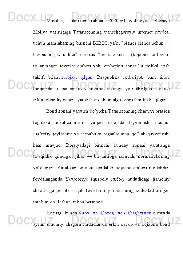 Masalan,   Tatariston   rahbari   2020-yil   iyul   oyida   Rossiya
Moliya   vazirligiga   Tataristonning   transchegaraviy   internet   savdosi
uchun mamlakatning birinchi B2B2C, ya’ni “biznes biznes uchun —
biznes   mijoz   uchun”   maxsus   “bond   zonasi”   (bojxona   to’lovlari
to’lanmagan   tovarlar   ombori   yoki   omborlari   zonasi)ni   tashkil   etish
taklifi   bilan   murojaat   qilgan .   Respublika   rahbariyati   buni   sinov
tariqasida   transchegaraviy   internet-savdoga   yo’naltirilgan   alohida
erkin iqtisodiy zonani yaratish orqali amalga oshirishni taklif qilgan.
Bond zonani yaratish bo’yicha Tataristonning shartlari orasida
logistika   infratuzilmasini   yuqori   darajada   tayyorlash,   maqbul
jug’rofiy   joylashuv   va   respublika   organlarining   qo’llab-quvvatlashi
ham   mavjud.   Rossiyadagi   birinchi   bunday   zonani   yaratishga
to’sqinlik   qiladigan   jihat   —   bu   tartibga   soluvchi   normativlarning
yo’qligidir.   Amaldagi   bojxona   qoidalari   bojxona   ombori   modelidan
foydalanganda   Yevroosiyo   iqtisodiy   ittifoqi   hududidagi   jismoniy
shaxslarga   pochta   orqali   tovarlarni   jo’natishning   soddalashtirilgan
tartibini qo’llashga imkon bermaydi.
Hozirgi   kunda   Xitoy   va   Qozog’iston ,   Qirg’iziston   o’rtasida
ayrim   umumiy   chegara   hududlarida   erkin   savdo   va   bojxona   bond 