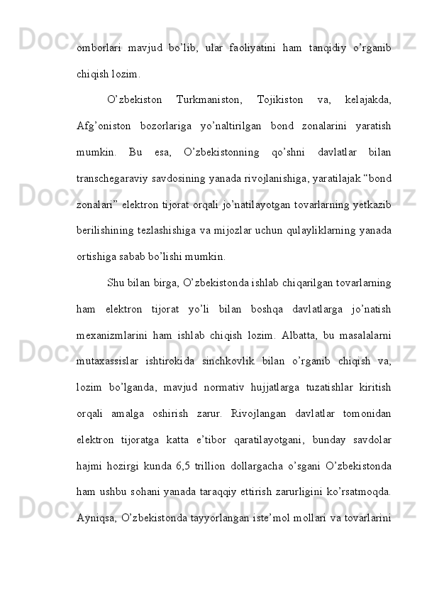 omborlari   mavjud   bo’lib,   ular   faoliyatini   ham   tanqidiy   o’rganib
chiqish lozim.
O’zbekiston   Turkmaniston,   Tojikiston   va,   kelajakda,
Afg’oniston   bozorlariga   yo’naltirilgan   bond   zonalarini   yaratish
mumkin.   Bu   esa,   O’zbekistonning   qo’shni   davlatlar   bilan
transchegaraviy savdosining yanada rivojlanishiga, yaratilajak “bond
zonalari” elektron tijorat orqali jo’natilayotgan tovarlarning yetkazib
berilishining tezlashishiga va mijozlar uchun qulayliklarning yanada
ortishiga sabab bo’lishi mumkin.
Shu bilan birga, O’zbekistonda ishlab chiqarilgan tovarlarning
ham   elektron   tijorat   yo’li   bilan   boshqa   davlatlarga   jo’natish
mexanizmlarini   ham   ishlab   chiqish   lozim.   Albatta,   bu   masalalarni
mutaxassislar   ishtirokida   sinchkovlik   bilan   o’rganib   chiqish   va,
lozim   bo’lganda,   mavjud   normativ   hujjatlarga   tuzatishlar   kiritish
orqali   amalga   oshirish   zarur.   Rivojlangan   davlatlar   tomonidan
elektron   tijoratga   katta   e’tibor   qaratilayotgani,   bunday   savdolar
hajmi   hozirgi   kunda   6,5   trillion   dollargacha   o’sgani   O’zbekistonda
ham ushbu sohani yanada taraqqiy ettirish zarurligini ko’rsatmoqda.
Ayniqsa, O’zbekistonda tayyorlangan iste’mol mollari va tovarlarini