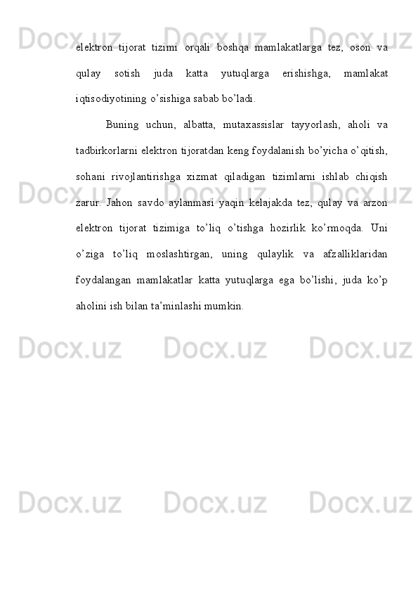 elektron   tijorat   tizimi   orqali   boshqa   mamlakatlarga   tez,   oson   va
qulay   sotish   juda   katta   yutuqlarga   erishishga,   mamlakat
iqtisodiyotining o’sishiga sabab bo’ladi.
Buning   uchun,   albatta,   mutaxassislar   tayyorlash,   aholi   va
tadbirkorlarni elektron tijoratdan keng foydalanish bo’yicha o’qitish,
sohani   rivojlantirishga   xizmat   qiladigan   tizimlarni   ishlab   chiqish
zarur.   Jahon   savdo   aylanmasi   yaqin   kelajakda   tez,   qulay   va   arzon
elektron   tijorat   tizimiga   to’liq   o’tishga   hozirlik   ko’rmoqda.   Uni
o’ziga   to’liq   moslashtirgan,   uning   qulaylik   va   afzalliklaridan
foydalangan   mamlakatlar   katta   yutuqlarga   ega   bo’lishi,   juda   ko’p
aholini ish bilan ta’minlashi mumkin.