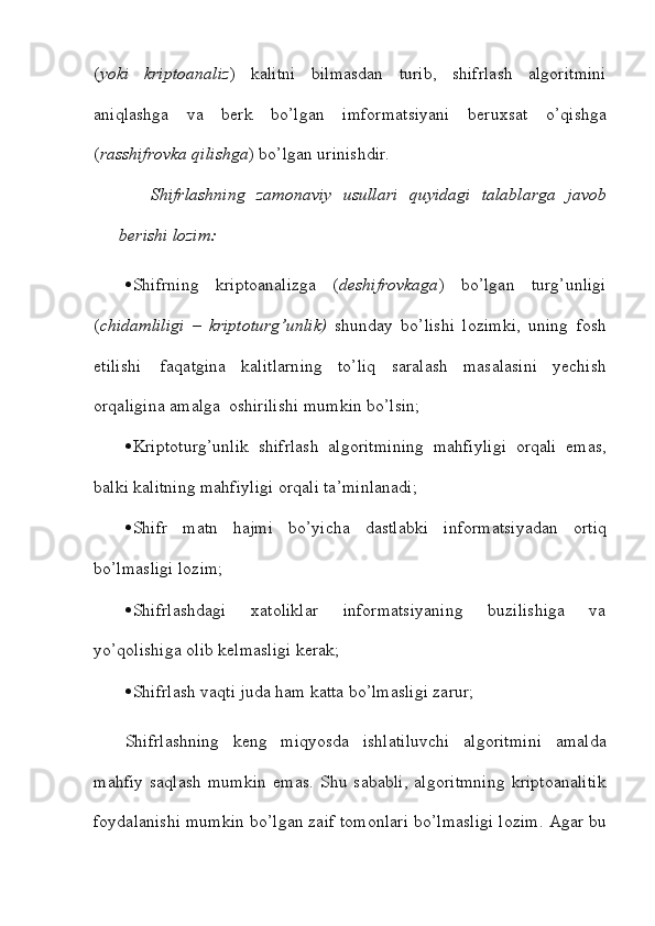 ( yoki   kriptoanaliz )   kalitni   bilmasdan   turib,   shifrlash   algoritmini
aniqlashga   va   berk   bo’lgan   imformatsiyani   beruxsat   o’qishga
( rasshifrovka qilishga ) bo’lgan   urinishdir.
Shifrlashning   zamonaviy   usullari   quyidagi   talablarga   javob
berishi   lozim:
 Shifrning   kriptoanalizga   ( deshifrovkaga )   bo’lgan   turg’unligi
( chidamliligi   –   kriptoturg’unlik)   shunday   bo’lishi   lozimki,   uning   fosh
etilishi   faqatgina   kalitlarning   to’liq   saralash   masalasini   yechish
orqaligina   amalga   oshirilishi   mumkin bo’lsin;
 Kriptoturg’unlik   shifrlash   algoritmining   mahfiyligi   orqali   emas,
balki   kalitning mahfiyligi   orqali   ta’minlanadi;
 Shifr   matn   hajmi   bo’yicha   dastlabki   informatsiyadan   ortiq
bo’lmasligi   lozim;
 Shifrlashdagi   xatoliklar   informatsiyaning   buzilishiga   va
yo’qolishiga olib   kelmasligi kerak;
 Shifrlash   vaqti   juda   ham   katta   bo’lmasligi   zarur;
Shifrlashning   keng   miqyosda   ishlatiluvchi   algoritmini   amalda
mahfiy   saqlash   mumkin   emas.   Shu   sababli,   algoritmning   kriptoanalitik
foydalanishi   mumkin   bo’lgan   zaif   tomonlari   bo’lmasligi   lozim.   Agar   bu