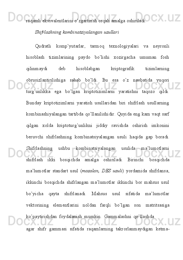 raqamli   ekvivalentlarini o’zgartirish   orqali   amalga   oshiriladi.
Shifrlashning   kombinatsiyalangan   usullari
Qudratli   komp’yutarlar,   tarmoq   texnologiyalari   va   neyronli
hisoblash   tizimlarining   paydo   bo’lishi   xozirgacha   umuman   fosh
qilinmaydi   deb   hisoblabgan   kriptografik   tizimlarning
obrusizlantirilishiga   sabab   bo’ldi.   Bu   esa   o’z   navbatida   yuqori
turg’unlikka   ega   bo’lgan   kriptotizimlarni   yaratishni   taqozo   qildi.
Bunday   kriptotizimlarni   yaratish   usullaridan   biri   shifrlash   usullarning
kombinashiyalangan   tartibda qo’llanilishidir. Quyida eng kam vaqt sarf
qilgan   xolda   kriptoturg’unlikni   jiddiy   ravishda   oshirish   imkonini
beruvchi   shifrlashning   kombinatsiyalangan   usuli   haqida   gap   boradi.
Shifrlashning   ushbu   kombinatsiyalangan   usulida   ma’lumotlarni
shifrlash   ikki   bosqichda   amalga   oshiriladi.   Birinchi   bosqichda
ma’lumotlar   standart   usul   ( masalan,   DES   usuli )   yordamida   shifrlansa,
ikkinchi   bosqichda   shifrlangan   ma’lumotlar   ikkinchi   bor   mahsus   usul
bo’yicha   qayta   shifrlanadi.   Mahsus   usul   sifatida   ma’lumotlar
vektorining   elementlarini   noldan   farqli   bo’lgan   son   matritsasiga
ko’paytirishdan   foydalanish   mumkin.   Gammalashni   qo’llashda
agar   shifr   gammasi   sifatida   raqamlarning   takrorlanmaydigan   ketma-
