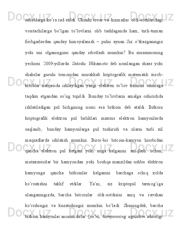 sabablarga   ko’ra   rad   etildi.   Chunki   tovar   va   hizmatlar   oldi-sottilaridagi
vositachilarga   bo’lgan   to’lovlarni   olib   tashlaganda   ham,   turli-tuman
firibgarlardan   qanday   himoyalanish   –   pulni   aynan   Siz   o’tkazganingiz
yoki   uni   olganingizni   qanday   isbotlash   mumkin?   Bu   muammoning
yechimi   2009-yillarda   Satoshi   Nikamoto   deb   nomlangan   shaxs   yoki
shahslar   guruhi   tomonidan   murakkab   kriptografik   matematik   xisob-
kitoblar   natijasida   ishlaydigan   yangi   elektron   to’lov   tizimini   ommaga
taqdim   etgandan   so’ng   topildi.   Bunday   to’lovlarni   amalga   oshirishda
ishlatiladigan   pul   birligining   nomi   esa   bitkoin   deb   ataldi.   Bitkoin
kriptografik   elektron   pul   birliklari   maxsus   elektron   hamyonlarda
saqlanib,   bunday   hamyonlarga   pul   tushirish   va   ularni   turli   xil
maqsadlarda   ishlatish   mumkin.   Biror-bir   bitcoin-hamyon   hisobidan
qancha   elektron   pul   ketgani   yoki   unga   kelganini   aniqlash   uchun,
mutaxassislar   bir   hamyondan   yoki     boshqa   manzildan   ushbu   elektron
hamyonga   qancha   bitkoinlar   kelganini   barchaga   ochiq   xolda
ko’rsatishni   taklif   etdilar.   Ya’ni,   siz   kriptopul   tarmog’iga
ulanganingizda,   barcha   bitcoinlar   oldi-sotdisini   aniq   va   ravshan
ko’rishingiz   va   kuzatishingiz   mumkin   bo’ladi.   Shuningdek,   barcha
bitkoin   hamyonlar   anonimdirlar   ( ya’ni,   hamyonning   egasikim   ekanligi