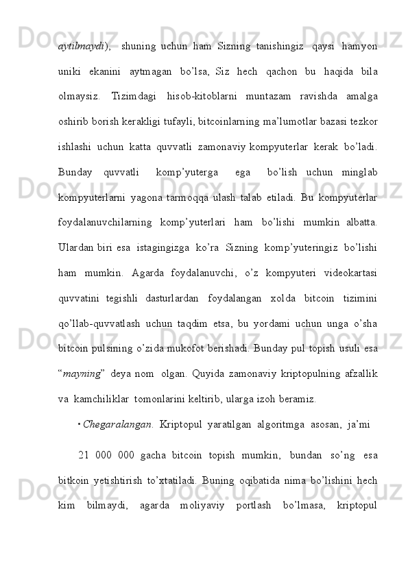 aytilmaydi ),     shuning   uchun   ham   Sizning   tanishingiz   qaysi   hamyon
uniki   ekanini   aytmagan   bo’lsa,   Siz   hech   qachon   bu   haqida   bila
olmaysiz.   Tizimdagi   hisob-kitoblarni   muntazam   ravishda   amalga
oshirib   borish   kerakligi   tufayli,   bitcoinlarning   ma’lumotlar   bazasi   tezkor
ishlashi   uchun   katta   quvvatli   zamonaviy   kompyuterlar   kerak   bo’ladi.
Bunday   quvvatli     komp’yuterga     ega     bo’lish   uchun   minglab
kompyuterlarni   yagona   tarmoqqa   ulash   talab   etiladi.   Bu   kompyuterlar
foydalanuvchilarning   komp’yuterlari   ham   bo’lishi   mumkin   albatta.
Ulardan   biri   esa   istagingizga   ko’ra   Sizning   komp’yuteringiz   bo’lishi
ham   mumkin.   Agarda   foydalanuvchi,   o’z   kompyuteri   videokartasi
quvvatini   tegishli   dasturlardan   foydalangan   xolda   bitcoin   tizimini
qo’llab-quvvatlash   uchun   taqdim   etsa,   bu   yordami   uchun   unga   o’sha
bitcoin pulsining o’zida   mukofot   berishadi.   Bunday   pul   topish   usuli   esa
“ mayning ”   deya   nom   olgan.   Quyida   zamonaviy   kriptopulning   afzallik
va   kamchiliklar   tomonlarini   keltirib,   ularga   izoh   beramiz.
• Chegaralangan .   Kriptopul   yaratilgan   algoritmga   asosan,   ja’mi
21   000   000   gacha   bitcoin   topish   mumkin,   bundan   so’ng   esa
bitkoin   yetishtirish   to’xtatiladi.   Buning   oqibatida   nima   bo’lishini   hech
kim   bilmaydi,   agarda   moliyaviy   portlash   bo’lmasa,   kriptopul